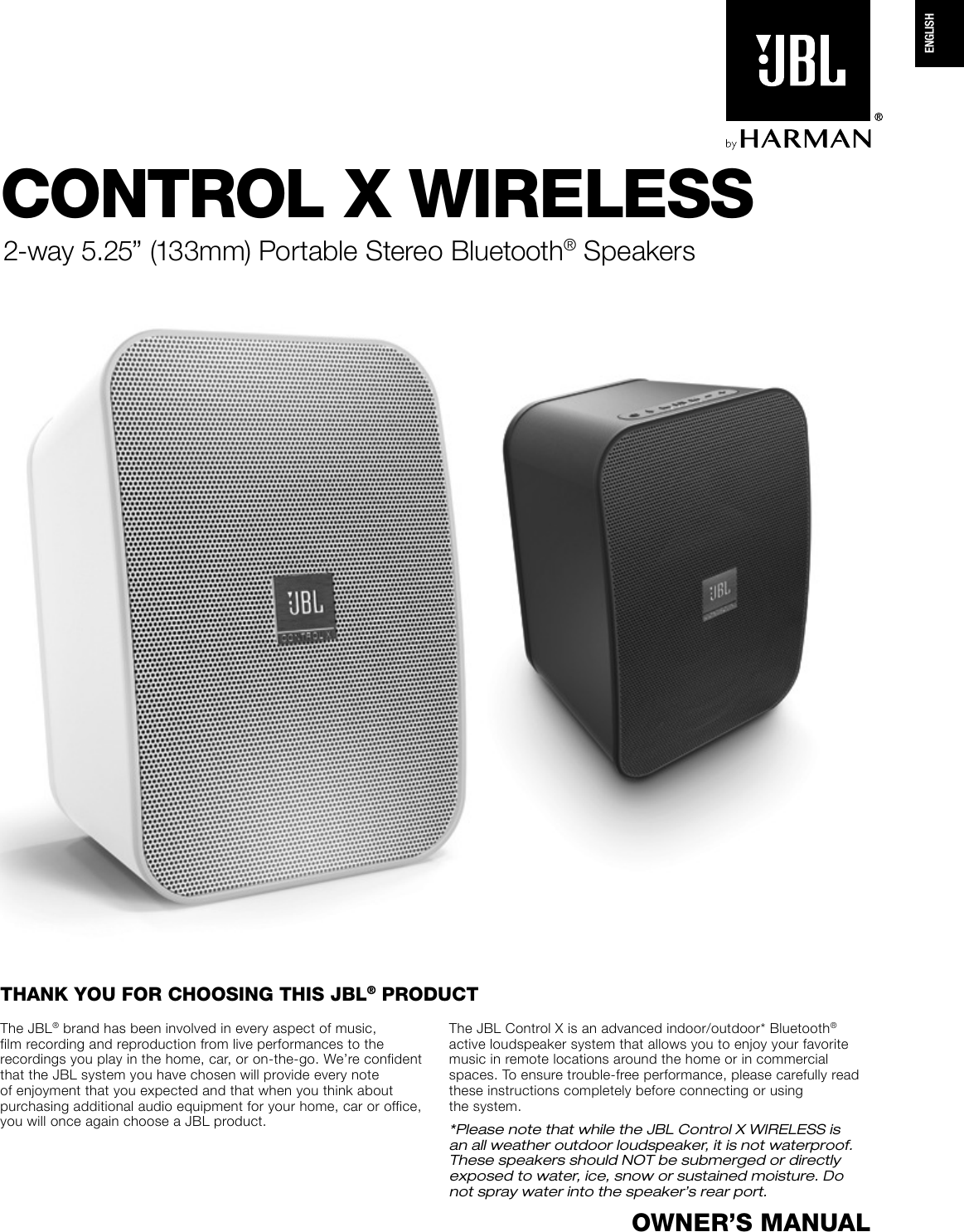 CONTROL X WIRELESS2-way 5.25” (133mm) Portable Stereo Bluetooth® SpeakersOWNER’S MANUALThe JBL® brand has been involved in every aspect of music, film recording and reproduction from live performances to the recordings you play in the home, car, or on-the-go. We’re confident that the JBL system you have chosen will provide every note of enjoyment that you expected and that when you think about purchasing additional audio equipment for your home, car or office, you will once again choose a JBL product.The JBL Control X is an advanced indoor/outdoor* Bluetooth® active loudspeaker system that allows you to enjoy your favorite music in remote locations around the home or in commercial spaces. To ensure trouble-free performance, please carefully read these instructions completely before connecting or using  the system. *Please note that while the JBL Control X WIRELESS is an all weather outdoor loudspeaker, it is not waterproof. These speakers should NOT be submerged or directly exposed to water, ice, snow or sustained moisture. Do not spray water into the speaker’s rear port.THANK YOU FOR CHOOSING THIS JBL® PRODUCTENGLISH