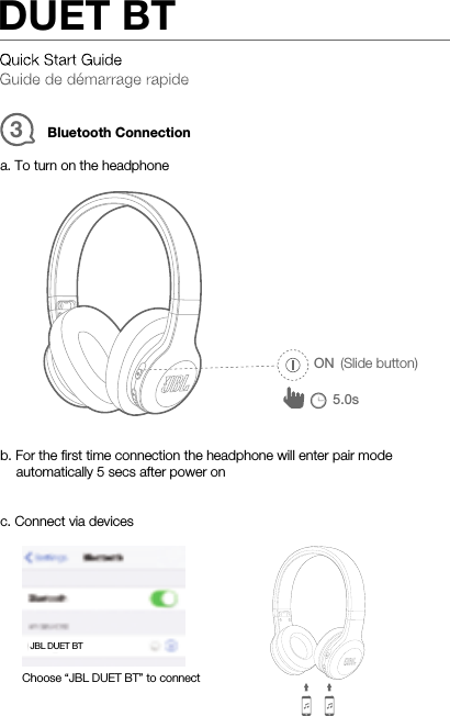 Bluetooth Connection3ON (Slide button)5.0sa. To turn on the headphoneb. For the ﬁrst time connection the headphone will enter pair modeautomatically 5 secs after power onc. Connect via devicesChoose “JBL DUET BT” to connectJBL DUET BTDUET BT