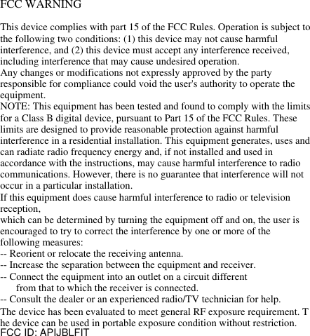 FCC WARNINGThis device complies with part 15 of the FCC Rules. Operation is subject to the following two conditions: (1) this device may not cause harmful interference, and (2) this device must accept any interference received, including interference that may cause undesired operation.Any changes or modifications not expressly approved by the party responsible for compliance could void the user&apos;s authority to operate the equipment.NOTE: This equipment has been tested and found to comply with the limits for a Class B digital device, pursuant to Part 15 of the FCC Rules. These limits are designed to provide reasonable protection against harmful interference in a residential installation. This equipment generates, uses and can radiate radio frequency energy and, if not installed and used in accordance with the instructions, may cause harmful interference to radio communications. However, there is no guarantee that interference will not occur in a particular installation.If this equipment does cause harmful interference to radio or television reception,which can be determined by turning the equipment off and on, the user is encouraged to try to correct the interference by one or more of the following measures:-- Reorient or relocate the receiving antenna.-- Increase the separation between the equipment and receiver.-- Connect the equipment into an outlet on a circuit differentfrom that to which the receiver is connected.-- Consult the dealer or an experienced radio/TV technician for help.The device has been evaluated to meet general RF exposure requirement. T he device can be used in portable exposure condition without restriction. FCC ID: APIJBLFITIf this equipment does cause harmfulinterference to radio or television reception,which can be determined by turning theequipment off and on, the user is encouraged totry to correct the interference by one or more ofthe following measures:-- Reorient or relocate the receiving antenna.-- Increase the separation between theequipment and receiver.-- Connect the equipment into an outlet on acircuit differentfrom that to which the receiver is connected.-- Consult the dealer or an experienced radio/TV technician for help.The device has been evaluated to meet general RF exposure requirement. The device can be used in portableexposure condition without restriction.FCC ID: 2AIF5-EM200