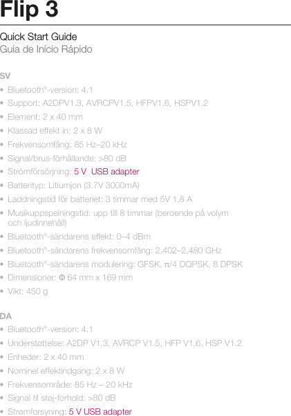 Quick Start Guide Guia de Início RápidoFlip 3SV•  Bluetooth®-version: 4.1•  Support: A2DPV1.3, AVRCPV1.5, HFPV1.6, HSPV1.2•  Element: 2 x 40 mm•  Klassad effekt in: 2 x 8 W•  Frekvensomfång: 85 Hz–20 kHz•  Signal/brus-förhållande: &gt;80 dB•  Strömförsörjning: 5 V  USB adapter•  Batterityp: Litiumjon (3.7V 3000mA)•  Laddningstid för batteriet: 3 timmar med 5V 1,8 A•  Musikuppspelningstid: upp till 8 timmar (beroende på volym   och ljudinnehåll)•  Bluetooth®-sändarens effekt: 0–4 dBm•  Bluetooth®-sändarens frekvensomfång: 2,402–2,480 GHz•  Bluetooth®-sändarens modulering: GFSK, π/4 DQPSK, 8 DPSK•  Dimensioner: Ф 64 mm x 169 mm•  Vikt: 450 gDA•  Bluetooth®-version: 4.1•  Understøttelse: A2DP V1.3, AVRCP V1.5, HFP V1.6, HSP V1.2•  Enheder: 2 x 40 mm•  Nominel effektindgang: 2 x 8 W•  Frekvensområde: 85 Hz – 20 kHz•  Signal til støj-forhold: &gt;80 dB•  Strømforsyning: 5 V USB adapter•  Batteritype: Li-ion (3.7V 3000mA)•  Batteriopladningstid: 3 timer ved 5V 1,8A•  Musikafspilningstid: op til 8 timer (varierer efter lydstyrkeniveau   og lydindhold) •  Bluetooth®-sendeeffekt: 0-4 dBm•  Frekvensområde for Bluetooth®-transmitter: 2,402-2,480 GHz•  Bluetooth®-sendemodulation: GFSK, π/4 DQPSK, 8 DPSK•  Mål: Ф 64 mm x 169 mm•  Vægt: 450 g