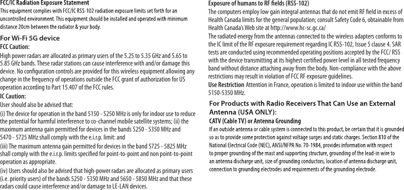 For Wi-Fi 5G deviceFCC Caution:High power radars are allocated as primary users of the 5.25 to 5.35 GHz and 5.65 to 5.85 GHz bands. These radar stations can cause interference with and/or damage this device. No conﬁguration controls are provided for this wireless equipment allowing any change in the frequency of operations outside the FCC grant of authorization for US operation according to Part 15.407 of the FCC rules.IC Caution:User should also be advised that:(i) The device for operation in the band 5150 - 5250 MHz is only for indoor use to reduce the potential for harmful interference to co-channel mobile satellite systems; (ii) the maximum antenna gain permitted for devices in the bands 5250 - 5350 MHz and5470 - 5725 MHz shall comply with the e.i.r.p. limit: and (iii) The maximum antenna gain permitted for devices in the band 5725 - 5825 MHz shall comply with the e.i.r.p. limits speciﬁed for point-to-point and non point-to-point operation as appropriate.(iv) Users should also be advised that high-power radars are allocated as primary users (i.e. priority users) of the bands 5250 - 5350 MHz and 5650 - 5850 MHz and that these radars could cause interference and/or damage to LE-LAN devices.Exposure of humans to RF ﬁelds (RSS-102) The computers employ low gain integral antennas that do not emit RF ﬁeld in excess of Health Canada limits for the general population; consult Safety Code 6, obtainable from Health Canada’s Web site at http://www.hc-sc.gc.ca/The radiated energy from the antennas connected to the wireless adapters conforms to the IC limit of the RF exposure requirement regarding IC RSS-102, Issue 5 clause 4. SAR tests are conducted using recommended operating positions accepted by the FCC/ RSS with the device transmitting at its highest certiﬁed power level in all tested frequency band without distance attaching away from the body. Non-compliance with the above restrictions may result in violation of FCC RF exposure guidelines. Use Restriction Attention in France, operation is limited to indoor use within the band 5150-5350 MHz.