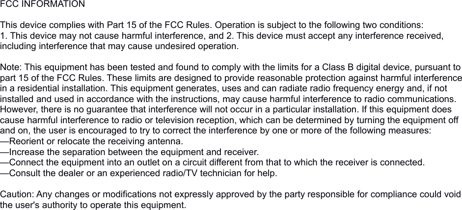 FCC INFORMATION This device complies with Part 15 of the FCC Rules. Operation is subject to the following two conditions:1. This device may not cause harmful interference, and 2. This device must accept any interference received, including interference that may cause undesired operation. Note: This equipment has been tested and found to comply with the limits for a Class B digital device, pursuant to part 15 of the FCC Rules. These limits are designed to provide reasonable protection against harmful interference in a residential installation. This equipment generates, uses and can radiate radio frequency energy and, if not installed and used in accordance with the instructions, may cause harmful interference to radio communications. However, there is no guarantee that interference will not occur in a particular installation. If this equipment does cause harmful interference to radio or television reception, which can be determined by turning the equipment off and on, the user is encouraged to try to correct the interference by one or more of the following measures:—Reorient or relocate the receiving antenna.—Increase the separation between the equipment and receiver.—Connect the equipment into an outlet on a circuit different from that to which the receiver is connected.—Consult the dealer or an experienced radio/TV technician for help. Caution: Any changes or modifications not expressly approved by the party responsible for compliance could void the user&apos;s authority to operate this equipment. 