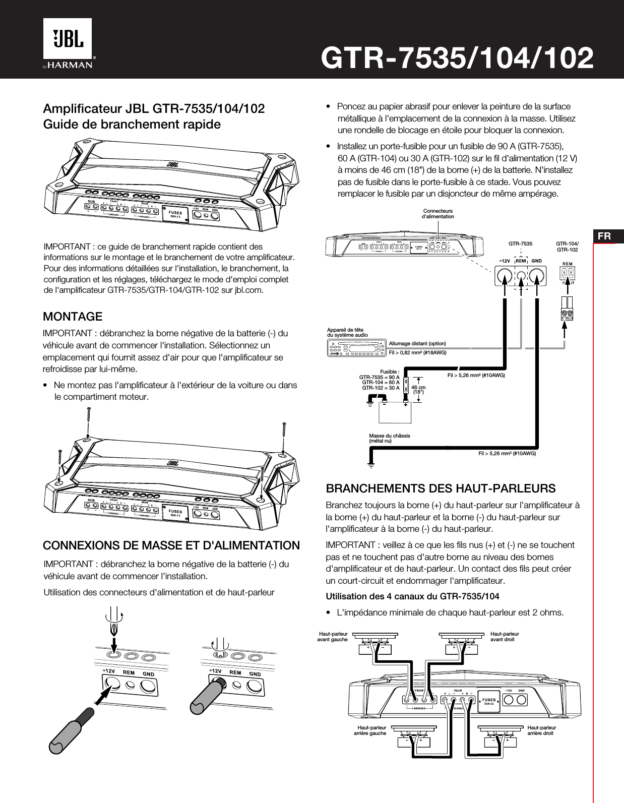 FRAmpliﬁcateur JBL GTR-7535/104/102Guide de branchement rapideMONTAGEIMPORTANT: débranchez la borne négative de la batterie (-) duvéhicule avant de commencer l&apos;installation. Sélectionnez unemplacement qui fournit assez d&apos;air pour que l&apos;ampliﬁcateur serefroidisse par lui-même.• Ne montez pas l&apos;ampliﬁcateur à l&apos;extérieur de la voiture ou dansle compartiment moteur.BRANCHEMENTS DES HAUT-PARLEURSBranchez toujours la borne (+) du haut-parleur sur l&apos;ampliﬁcateur àla borne (+) du haut-parleur et la borne (-) du haut-parleur surl&apos;ampliﬁcateur à la borne (-) du haut-parleur.IMPORTANT: veillez à ce que les ﬁls nus (+) et (-) ne se touchentpas et ne touchent pas d&apos;autre borne au niveau des bornesd&apos;ampliﬁcateur et de haut-parleur. Un contact des ﬁls peut créerun court-circuit et endommager l&apos;ampliﬁcateur.Utilisation des 4 canaux du GTR-7535/104• L&apos;impédance minimale de chaque haut-parleur est 2 ohms.IMPORTANT: ce guide de branchement rapide contient desinformations sur le montage et le branchement de votre ampliﬁcateur.Pour des informations détaillées sur l&apos;installation, le branchement, laconﬁguration et les réglages, téléchargez le mode d&apos;emploi completde l&apos;ampliﬁcateur GTR-7535/GTR-104/GTR-102 sur jbl.com.IMPORTANT: débranchez la borne négative de la batterie (-) duvéhicule avant de commencer l&apos;installation.Utilisation des connecteurs d&apos;alimentation et de haut-parleurCONNEXIONS DE MASSE ET D&apos;ALIMENTATIONGTR-7535/104/102• Poncez au papier abrasif pour enlever la peinture de la surfacemétallique à l&apos;emplacement de la connexion à la masse. Utilisezune rondelle de blocage en étoile pour bloquer la connexion.• Installez un porte-fusible pour un fusible de 90A (GTR-7535),60 A (GTR-104) ou 30 A (GTR-102) sur le ﬁl d&apos;alimentation (12 V)à moins de 46 cm (18&quot;) de la borne (+) de la batterie. N&apos;installezpas de fusible dans le porte-fusible à ce stade. Vous pouvezremplacer le fusible par un disjoncteur de même ampérage.Connecteursd&apos;alimentationGTR-7535 GTR-104/GTR-102Appareil de têtedu système audioMasse du châssis(métal nu)46cm(18&quot;)Fusible :GTR-7535 = 90AGTR-104 = 60AGTR-102 = 30AAllumage distant (option)Fil &gt; 0,82 mm² (#18AWG)Fil &gt; 5,26 mm² (#10AWG)Fil &gt; 5,26 mm² (#10AWG)Haut-parleuravant gaucheHaut-parleurarrière gauche Haut-parleurarrière droitHaut-parleuravant droit