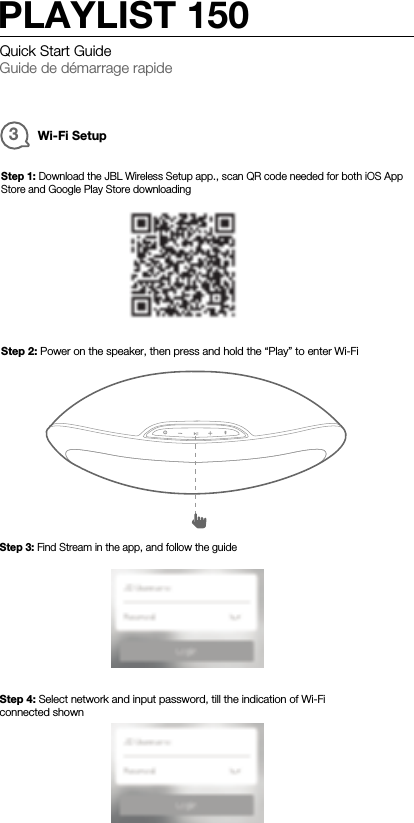 3Wi-Fi SetupStep 1: Download the JBL Wireless Setup app., scan QR code needed for both iOS AppStore and Google Play Store downloadingStep 2: Power on the speaker, then press and hold the “Play” to enter Wi-FiStep 3: Find Stream in the app, and follow the guideStep 4: Select network and input password, till the indication of Wi-Ficonnected shownQuick Start GuideGuide de démarrage rapidePLAYLIST 150