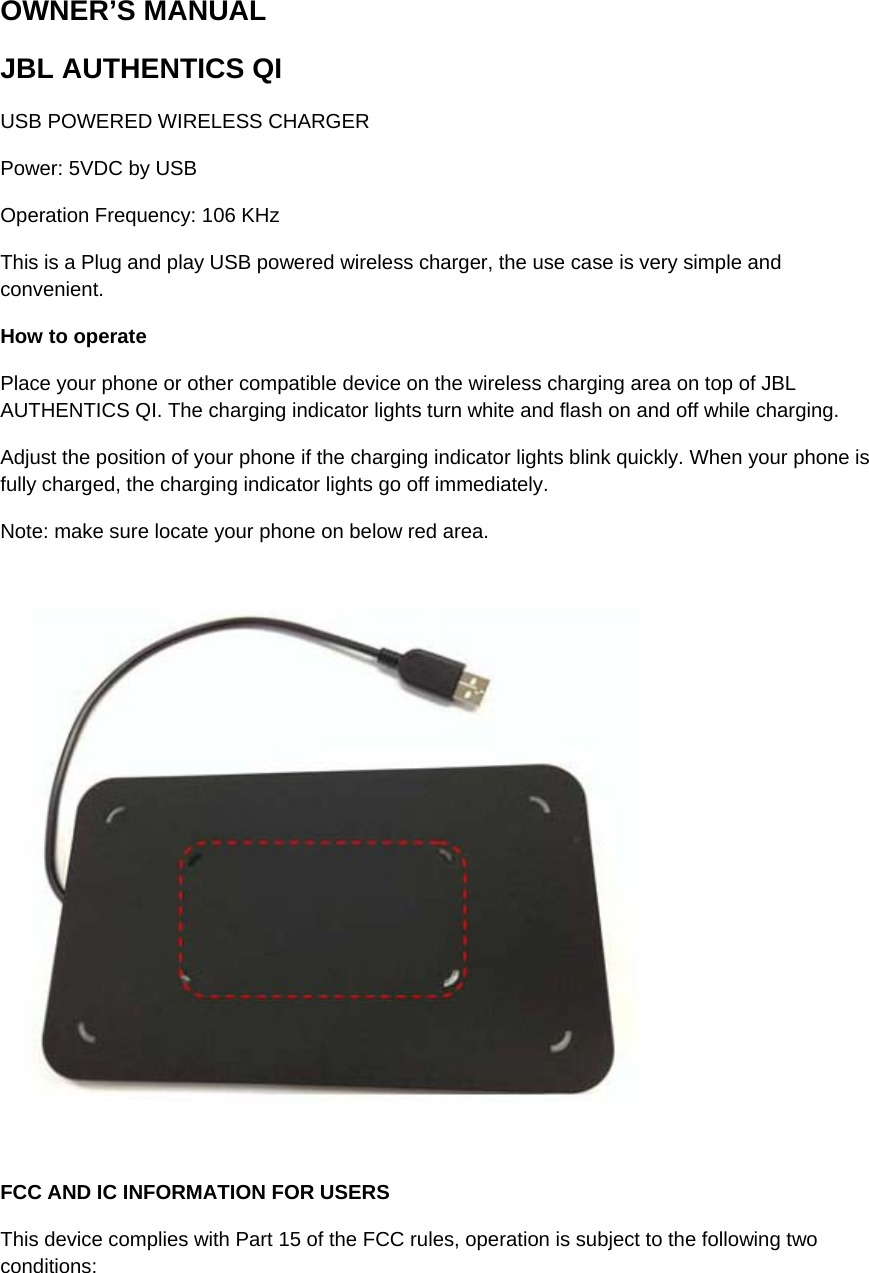 OWNER’S MANUAL JBL AUTHENTICS QI  USB POWERED WIRELESS CHARGER  Power: 5VDC by USB  Operation Frequency: 106 KHz  This is a Plug and play USB powered wireless charger, the use case is very simple and convenient.   How to operate  Place your phone or other compatible device on the wireless charging area on top of JBL AUTHENTICS QI. The charging indicator lights turn white and flash on and off while charging.  Adjust the position of your phone if the charging indicator lights blink quickly. When your phone is fully charged, the charging indicator lights go off immediately.  Note: make sure locate your phone on below red area.        FCC AND IC INFORMATION FOR USERS  This device complies with Part 15 of the FCC rules, operation is subject to the following two conditions:   
