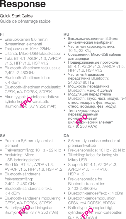 Quick Start Guide Guide de démarrage rapideFI•  Ensiluokkainen 8,6 mm:n      dynaaminen elementti•  Taajuusvaste: 10Hz-22kHz•  Liitäntä: Mikro-USB-latauskaapeli•  Tuki: BT 4.1, A2DP v1.3, AVRCP    v1.5, HFP v1.6, HSP v1.2  •  Bluetooth-lähettimen taajuusalue:    2,402 -2,480GHz  •  Bluetooth-lähettimen teho:   &lt; 4 dBm •  Bluetooth-lähettimen modulaatio:    GFSK, π/4 DQPSK, 8DPSK  •  Akun tyyppi: Uudelleenladattava    sylinterikennolla varustettu      litiumioniakku (3,7 V 250 mAh)RU•  Высококачественная 8,6-мм     динамическая мембранаr•  Частотная характеристика:  10 Гц-22 КГц•  Соединения: Micro-USB кабель   для зарядки•  Поддерживаемые протоколы:   BT 4.1, A2DP v1.3, AVRCP v1.5,    HFP v1.6, HSP v1.2•  Частотный диапазон  передатчика Bluetooth:  2402-2480 ГГц•  Мощность передатчика     Bluetooth: макс. 4 дБ/мВт•  Модуляция передатчика  Bluetooth: гаусс. част. модул. π/4  относ. квадрат. фаз. модул.     относ. восьмер. фаз. модул. •  Тип аккумулятора:     перезаряжаемый     ионно-литиевый     цилиндрический элемент  (3,7 В, 250 мА*ч)SV•  Premium 8,6 mm dynamiskt     element•  Frekvensomfång: 10 Hz - 22 kHz•  Anslutning: Micro   USB-laddningskabel•  Stöd för: BT 4.1, A2DP v1.3,      AVRCP v1.5, HFP v1.6, HSP v1.2• Bluetooth-sändarens  frekvensomfång:   2.402 -2.480 GHz•  Bluetooth-sändarens effekt:   &lt; 4 dBm•  Bluetooth-sändarens modulering:    GFSK, π/4 DQPSK, 8DPSK •  Batterityp: Uppladdningsbart      litiumjonbatteri (3,7 V 250 mAh) DA•  8,6 mm dynamiske enheder af   premiumkvalitetr•  Frekvensområde: 10 Hz - 20 kHz•  Tilkobling: kabel for lading via  Mikro-USB•  Support: BT 4.1, A2DP v1.3,      AVRCP v1.5, HFP v1.6,   HSP v1.2  •  Frekvensområde for  Bluetooth-transmitter:   2.402-2.480GHz   •  Bluetooth-sendeeffekt: &lt; 4 dBm  •  Bluetooth-sendemodulation:      GFSK, π/4 DQPSK, 8DPSK  •  Batteritype: Genopladeligt,      cylindrisk lithium-ion-cellebatteri    (3,7 V, 250 mAh)ResponseIT•  Driver Dinamico Premium   da 8.6mm•  Risposta in frequenza:  10Hz-22kHz•  Collegamento: cavo di ricarica    Micro USB•  Supporta: BT 4.1, A2DP v1.3,     AVRCP v1.5, HFP v1.6, HSP v1.2•  Gamma di frequenza trasmettitore    Bluetooth: 2.402 -2.480GHz •  Potenza trasmettitore Bluetooth:   &lt; 4dBm•  Modulazione trasmettitore      Bluetooth: GFSK, π/4 DQPSK,    8DPSK  •  Tipo di Batteria: Cella Cilindrica    Ricaricabile agli Ioni di LIthio   (3.7V 250mAh) NO•  Premium 8,6 mm dynamisk driver•  Frekvensområde: 10 Hz-22k Hz•  Tilkobling: kabel for lading via  Mikro-USB•  Støtter: BT 4.1, A2DP v1.3,   AVRCP v1.5, HSP v1.2, HFP v1.6  • Bluetooth-senderens  frekvensområde:   2,402–2,480 GHz  •  Bluetooth-senderens effekt:   &lt; 4 dBm•  Bluetooth-senderens modulering:    GFSK, π/4 DQPSK, 8DPSK •  Batteritype: Oppladbar      sylinderformet lithium-ion-celle    (3,7 V, 250 mAh)