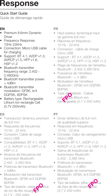 Quick Start Guide Guide de démarrage rapideEN•  Premium 8.6mm Dynamic  Driver•  Frequency Response:  10Hz-22kHz•  Connection: Micro USB cable   for charging•  Support: BT 4.1, A2DP v1.3,    AVRCP v1.5, HFP v1.6,   HSP v1.2  •  Bluetooth transmitter   frequency range: 2.402 -   2.480GHz  •  Bluetooth transmitter power:   &lt; 4dBm  •  Bluetooth transmitter   modulation: GFSK, π/4   DQPSK, 8DPSK  •  Battery type: Rechargeable   Lithium Ion rectangle Cell    (3.7V 250mAh) FR•  Haut-parleur dynamique haut   de gamme 8,6 mm•  Réponse en fréquence :   10 Hz - 22 kHz•  Connexion : câble de charge    micro USB•  Support : BT 4.1, A2DP v1.3,   AVRCP v1.5, HFP v1.6, HSP v1.2 •  Plage de fréquences de l&apos;émetteur    Bluetooth : 2,402-2,480 GHz  •  Puissance de l&apos;émetteur   Bluetooth : &lt; 4 dBm •  Modulation de l&apos;émetteur      Bluetooth : GFSK π/4 DQPSK    8DPSK •  Type de batterie : Cellule   cylindrique lithium-ion   rechargeable (3,7 V 250 mAh)ES•  Transductor dinámico premium   de 8,6 mm•  Respuesta de frecuencia:   10 Hz - 22 kHz•  Conexión: Cable de carga  micro USB•  Compatibilidad: BT 4.1, A2DP    v1.3, AVRCP v1.5, HFP v1.6,     HSP v1.2  •  Alcance de frecuencia del   transmisor Bluetooth:   2.402 - 2.480 GHz•  Potencia del transmisor Bluetooth:    &lt; 4dBm •  Modulación del transmisor      Bluetooth: GFSK π/4 DQPSK    8DPSK•  Tipo de batería: celda cilíndrica   de ion de litio recargable   (3,7 V - 250 mAh)PT•  Driver dinâmico de 8,6 mm   de qualidade superior•  Resposta em frequência:   10 Hz - 22 kHz•  Conexão: Cabo de carregamento   micro USB•  Suporte: BT 4.1, A2DP v1.3,  AVRCP v1.5, HFP v1.6, HSP v1.2 •  Gama de frequências do   transmissor Bluetooth:   2,402 - 2,480 GHz •  Potência do transmissor   Bluetooth: &lt; 4 dBm•  Modulação do transmissor   Bluetooth: GFSK, π/4 DQPSK,   8DPSK  •  Tipo de bateria: pilha cilíndrica   de iões de lítio recarregável   (3,7 V 250 mAh)Response
