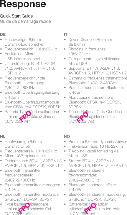 Quick Start Guide Guide de démarrage rapideDE•  Hochwertiger 8,6mm- Dynamik-Lautsprecher•  Frequenzbereich: 10Hz-22kHz•  Anslutning: Micro     USB-laddningskabel•  Unterstützung: BT 4.1, A2DP   v1.2, AVRCP v1.5, HFP v1.6,   HSP v1.2•  Frequenzbereich für die  Bluetooth-Übertragung:   2,402 -2,480GHz • Bluetooth-Übertragungsleistung:   &lt; 4dBm• Bluetooth-Übertragungsmodula   tion: GFSK, π/4 DQPSK, 8DPSK•  Batterie-Typ: Wiederauﬂadbarer    Lithium-Ionen-Akku (Zylinder)      (3,7V 250mAh)IT•  Driver Dinamico Premium   da 8.6mm•  Risposta in frequenza:  10Hz-22kHz•  Collegamento: cavo di ricarica    Micro USB•  Supporta: BT 4.1, A2DP v1.3,     AVRCP v1.5, HFP v1.6, HSP v1.2•  Gamma di frequenza trasmettitore    Bluetooth: 2.402 -2.480GHz •  Potenza trasmettitore Bluetooth:   &lt; 4dBm•  Modulazione trasmettitore      Bluetooth: GFSK, π/4 DQPSK,    8DPSK  •  Tipo di Batteria: Cella Cilindrica    Ricaricabile agli Ioni di LIthio   (3.7V 250mAh) NL•  Hoofwaardige 8.6mm   Dynamic Driver•  Frequentiebereik: 10Hz-22kHz•  Micro USB-oplaadkabel•  Ondersteund: BT 4.1, A2DP v1.3,    AVRCP v1.5, HFP v1.6, HSP v1.2 •  Bluetooth transmitter  frequentiebereik:   2.402 -2.480GHz •  Bluetooth transmitter vermogen:   &lt; 4dBm •  Bluetooth transmitter modulatie:    GFSK, π/4 DQPSK, 8DPSK  •  Type batterij: Oplaadbare   Lithium Ion Cilindrische Cel   (3.7 V 250 mAh)NO•  Premium 8,6 mm dynamisk driver•  Frekvensområde: 10 Hz-22k Hz•  Tilkobling: kabel for lading via  Mikro-USB•  Støtter: BT 4.1, A2DP v1.3,   AVRCP v1.5, HSP v1.2, HFP v1.6  • Bluetooth-senderens  frekvensområde:   2,402–2,480 GHz  •  Bluetooth-senderens effekt:   &lt; 4 dBm•  Bluetooth-senderens modulering:    GFSK, π/4 DQPSK, 8DPSK •  Batteritype: Oppladbar      sylinderformet lithium-ion-celle    (3,7 V, 250 mAh)ResponseFR•  Haut-parleur dynamique haut   de gamme 8,6 mm•  Réponse en fréquence :   10 Hz - 22 kHz•  Connexion : câble de charge    micro USB•  Support : BT 4.1, A2DP v1.3,   AVRCP v1.5, HFP v1.6, HSP v1.2 •  Plage de fréquences de l&apos;émetteur    Bluetooth : 2,402-2,480 GHz  •  Puissance de l&apos;émetteur   Bluetooth : &lt; 4 dBm •  Modulation de l&apos;émetteur      Bluetooth : GFSK π/4 DQPSK    8DPSK •  Type de batterie : Cellule   cylindrique lithium-ion   rechargeable (3,7 V 250 mAh)