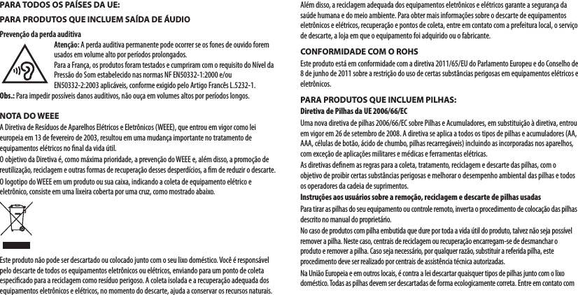 PARA TODOS OS PAÍSES DA UE:PARA PRODUTOS QUE INCLUEM SAÍDA DE ÁUDIOPrevenção da perda auditivaAtenção: A perda auditiva permanente pode ocorrer se os fones de ouvido forem usados em volume alto por períodos prolongados.Para a França, os produtos foram testados e cumpriram com o requisito do Nível da Pressão do Som estabelecido nas normas NF EN50332-1:2000 e/ou EN50332-2:2003 aplicáveis, conforme exigido pelo Artigo Francês L.5232-1.Obs.: Para impedir possíveis danos auditivos, não ouça em volumes altos por períodos longos.NOTA DO WEEEA Diretiva de Resíduos de Aparelhos Elétricos e Eletrônicos (WEEE), que entrou em vigor como lei europeia em 13 de fevereiro de 2003, resultou em uma mudança importante no tratamento de equipamentos elétricos no ﬁnal da vida útil.O objetivo da Diretiva é, como máxima prioridade, a prevenção do WEEE e, além disso, a promoção de reutilização, reciclagem e outras formas de recuperação desses desperdícios, a ﬁm de reduzir o descarte. O logotipo do WEEE em um produto ou sua caixa, indicando a coleta de equipamento elétrico e eletrônico, consiste em uma lixeira coberta por uma cruz, como mostrado abaixo.Este produto não pode ser descartado ou colocado junto com o seu lixo doméstico. Você é responsável pelo descarte de todos os equipamentos eletrônicos ou elétricos, enviando para um ponto de coleta especiﬁcado para a reciclagem como resíduo perigoso. A coleta isolada e a recuperação adequada dos equipamentos eletrônicos e elétricos, no momento do descarte, ajuda a conservar os recursos naturais. Além disso, a reciclagem adequada dos equipamentos eletrônicos e elétricos garante a segurança da saúde humana e do meio ambiente. Para obter mais informações sobre o descarte de equipamentos eletrônicos e elétricos, recuperação e pontos de coleta, entre em contato com a prefeitura local, o serviço de descarte, a loja em que o equipamento foi adquirido ou o fabricante. CONFORMIDADE COM O ROHSEste produto está em conformidade com a diretiva 2011/65/EU do Parlamento Europeu e do Conselho de 8 de junho de 2011 sobre a restrição do uso de certas substâncias perigosas em equipamentos elétricos e eletrônicos.PARA PRODUTOS QUE INCLUEM PILHAS:Diretiva de Pilhas da UE 2006/66/ECUma nova diretiva de pilhas 2006/66/EC sobre Pilhas e Acumuladores, em substituição à diretiva, entrou em vigor em 26 de setembro de 2008. A diretiva se aplica a todos os tipos de pilhas e acumuladores (AA, AAA, células de botão, ácido de chumbo, pilhas recarregáveis) incluindo as incorporadas nos aparelhos, com exceção de aplicações militares e médicas e ferramentas elétricas.As diretivas deﬁnem as regras para a coleta, tratamento, reciclagem e descarte das pilhas, com o objetivo de proibir certas substâncias perigosas e melhorar o desempenho ambiental das pilhas e todos os operadores da cadeia de suprimentos.Instruções aos usuários sobre a remoção, reciclagem e descarte de pilhas usadasPara tirar as pilhas do seu equipamento ou controle remoto, inverta o procedimento de colocação das pilhas descrito no manual do proprietário.No caso de produtos com pilha embutida que dure por toda a vida útil do produto, talvez não seja possível remover a pilha. Neste caso, centrais de reciclagem ou recuperação encarregam-se de desmanchar o produto e remover a pilha. Caso seja necessário, por qualquer razão, substituir a referida pilha, este procedimento deve ser realizado por centrais de assistência técnica autorizadas.Na União Europeia e em outros locais, é contra a lei descartar quaisquer tipos de pilhas junto com o lixo doméstico. Todas as pilhas devem ser descartadas de forma ecologicamente correta. Entre em contato com 