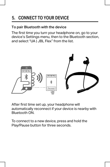 5.     CONNECT TO YOUR DEVICEAfter rst time set up, your headphone willautomatically reconnect if your device is nearby withBluetooth ON.To connect to a new device, press and hold thePlay/Pause button for three seconds.The rst time you turn your headphone on, go to yourdevice’s Settings menu, then to the Bluetooth section,and select “UA | JBL Flex” from the list.To pair Bluetooth with the deviceUA |JBL FlexUA |JBL Flex