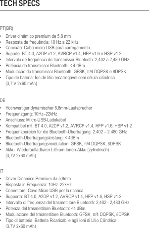 PT(BR)•  Driver dinâmico premium de 5,8 mm•  Resposta de frequência: 10 Hz a 22 kHz•  Conexão: Cabo micro-USB para carregamento•  Suporte: BT 4.0, A2DP v1.2, AVRCP v1.4, HFP v1.6 e HSP v1.2•  Intervalo de frequência do transmissor Bluetooth: 2,402 a 2,480 GHz•  Potência do transmissor Bluetooth: &lt; 4 dBm•  Modulação do transmissor Bluetooth: GFSK, π/4 DQPSK e 8DPSK•  Tipo de bateria: Íon de lítio recarregável com célula cilíndrica  (3,7 V 2x60 mAh)DE•  Hochwertiger dynamischer 5,8mm-Lautsprecher•  Frequenzgang: 10Hz–22kHz•  Anschluss: Mikro-USB-Ladekabel•  Kompatibel mit: BT 4.0, A2DP v1.2, AVRCP v1.4, HFP v1.6, HSP v1.2•  Frequenzbereich für die Bluetooth-Übertragung: 2.402 – 2.480 GHz•  Bluetooth-Übertragungsleistung: &lt; 4dBm•  Bluetooth-Übertragungsmodulation: GFSK, π/4 DQPSK, 8DPSK•  Akku: Wiederaufladbarer Lithium-Ionen-Akku (zylindrisch)  (3,7V 2x60 mAh)IT•  Driver Dinamico Premium da 5,8mm•  Risposta in Frequenza: 10Hz–22kHz•  Connettore: Cavo Micro USB per la ricarica•  Supporta: BT 4.0, A2DP v1.2, AVRCP v1.4, HFP v1.6, HSP v1.2•  Intervallo di frequenza del trasmettitore Bluetooth: 2,402 - 2,480 GHz•  Potenza del trasmettitore Bluetooth: &lt;4 dBm•  Modulazione del trasmettitore Bluetooth: GFSK, π/4 DQPSK, 8DPSK•  Tipo di batteria: Batteria Ricaricabile agli Ioni di Litio Cilindrica  (3.7V 2x60 mAh)TECH SPECS