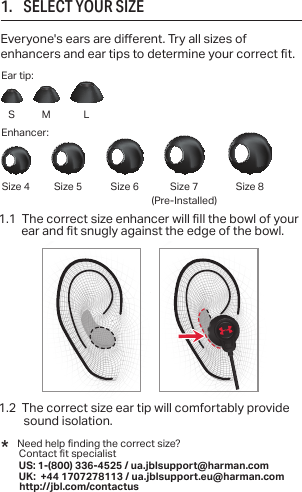 1.1  The correct size enhancer will ll the bowl of your    ear and t snugly against the edge of the bowl. 1.2  The correct size ear tip will comfortably provide sound isolation.1.      SELECT YOUR SIZEEveryone&apos;s ears are dierent. Try all sizes of enhancers and ear tips to determine your correct t.*   Need help nding the correct size?   Contact t specialist US: 1-(800) 336-4525 / ua.jblsupport@harman.com  UK: +44 1707278113 / ua.jblsupport.eu@harman.com       http://jbl.com/contactusS(Pre-Installed)Ear tip:Enhancer:Size 4 Size 5 Size 6 Size 7 Size 8M L