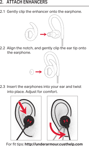 2.1  Gently clip the enhancer onto the earphone.2.      ATTACH ENHANCERS2.3  Insert the earphones into your ear and twist      into place. Adjust for comfort. For t tips: http://underarmour.custhelp.com2.2  Align the notch, and gently clip the ear tip onto the earphone.