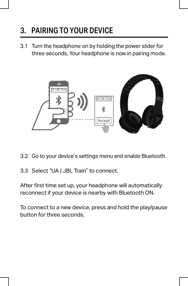 3.     PAIRING TO YOUR DEVICE3.1 Turn the headphone on by holding the power slider forthree seconds, Your headphone is now in pairing mode.3.2Go to your device’s settings menu and enable Bluetooth.3.3 Select “UA | JBL Train” to connect.After rst time set up, your headphone will automaticallyreconnect if your device is nearby with Bluetooth ON.To connect to a new device, press and hold the play/pausebutton for three seconds.UA |JBL TrainUA |JBL Train