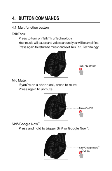 4.     BUTTON COMMANDSMic Mute:If you’re on a phone call, press to mute.Press again to unmute.4.1  Multifunction buttonSiri®/Google Now™:Press and hold to trigger Siri® or Google Now™.Mute On/OffSiri®/Google Now™&gt;2.0sTalkThru On/OffTalkThru:Press to turn on TalkThru Technology.Your music will pause and voices around you will be amplied.Press again to return to music and exit TalkThru Technology.