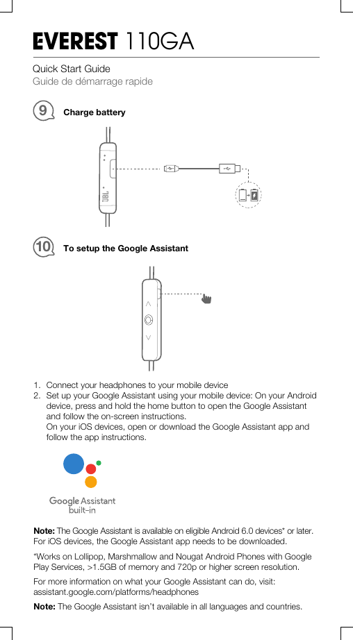 Charge battery9Quick Start GuideGuide de démarrage rapideVEREST 110GATo setup the Google Assistant101. Connect your headphones to your mobile device2. Set up your Google Assistant using your mobile device: On your Androiddevice, press and hold the home button to open the Google Assistantand follow the on-screen instructions.On your iOS devices, open or download the Google Assistant app andfollow the app instructions.Note: The Google Assistant is available on eligible Android 6.0 devices* or later.For iOS devices, the Google Assistant app needs to be downloaded.*Works on Lollipop, Marshmallow and Nougat Android Phones with GooglePlay Services, &gt;1.5GB of memory and 720p or higher screen resolution.For more information on what your Google Assistant can do, visit:assistant.google.com/platforms/headphonesNote: The Google Assistant isn’t available in all languages and countries.