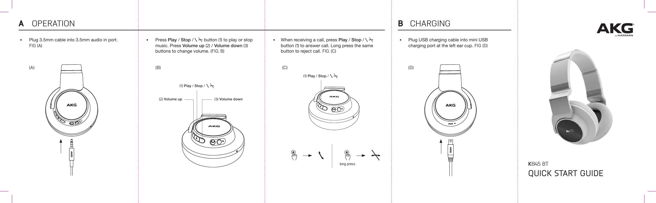 QUICK START GUIDEK845 BT(D)Plug USB charging cable into mini USB charging port at the left ear cup. FIG (D)OPERATION CHARGINGA B•(A)Plug 3.5mm cable into 3.5mm audio in port. FIG (A)•(2) Volume up(B) (C)(1) Play / Stop /   (3) Volume downPress Play / Stop /     button (1) to play or stop music. Press Volume up (2) / Volume down (3) buttons to change volume. (FIG. B)•When receiving a call, press Play / Stop /     button (1) to answer call. Long press the same button to reject call. FIG. (C)•long press(1) Play / Stop /   