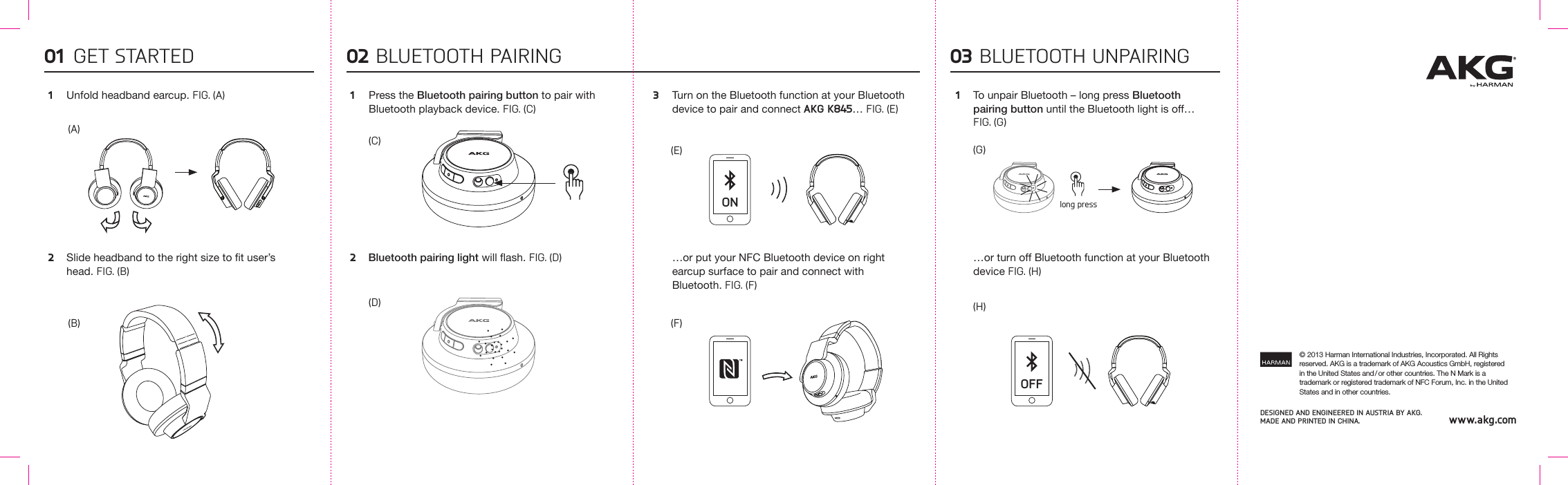 DESIGnED AnD EnGInEERED In AUSTRIA by AKG. MADE AnD PRInTED In ChInA. www.akg.com© 2013 Harman International Industries, Incorporated. All Rights reserved. AKG is a trademark of AKG Acoustics GmbH, registered in the United States and / or other countries. The N Mark is a trademark or registered trademark of NFC Forum, Inc. in the United States and in other countries.Press the Bluetooth pairing button to pair with Bluetooth playback device. FIG. (C)Turn on the Bluetooth function at your Bluetooth device to pair and connect AKG K845… FIG. (E)…or put your NFC Bluetooth device on right earcup surface to pair and connect with Bluetooth. FIG. (F)To unpair Bluetooth – long press Bluetooth pairing button until the Bluetooth light is off… FIG. (G)…or turn off Bluetooth function at your Bluetooth device FIG. (H)Unfold headband earcup. FIG. (A)Slide headband to the right size to t user’s head. FIG. (B)Bluetooth pairing light will ash. FIG. (D)BLUETOOTH PAIRINGGET STARTED1 1 3 12 2(B)(A)01 02(G)(C) (E)(D)(F)(H)BLUETOOTH UNPAIRING03ONOFFlong press