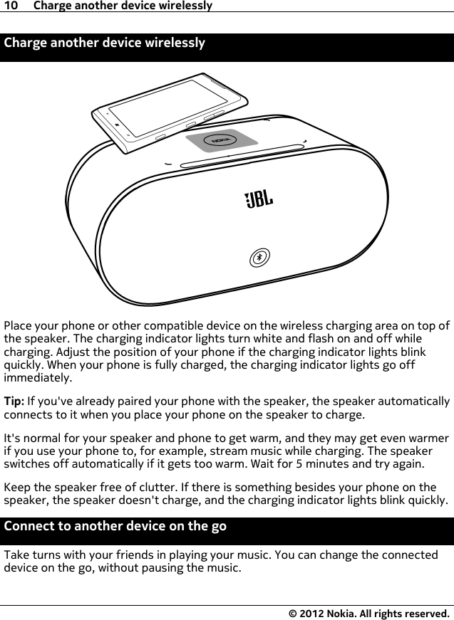 Charge another device wirelesslyPlace your phone or other compatible device on the wireless charging area on top ofthe speaker. The charging indicator lights turn white and flash on and off whilecharging. Adjust the position of your phone if the charging indicator lights blinkquickly. When your phone is fully charged, the charging indicator lights go offimmediately.Tip: If you&apos;ve already paired your phone with the speaker, the speaker automaticallyconnects to it when you place your phone on the speaker to charge.It&apos;s normal for your speaker and phone to get warm, and they may get even warmerif you use your phone to, for example, stream music while charging. The speakerswitches off automatically if it gets too warm. Wait for 5 minutes and try again.Keep the speaker free of clutter. If there is something besides your phone on thespeaker, the speaker doesn&apos;t charge, and the charging indicator lights blink quickly.Connect to another device on the goTake turns with your friends in playing your music. You can change the connecteddevice on the go, without pausing the music.10 Charge another device wirelessly© 2012 Nokia. All rights reserved.