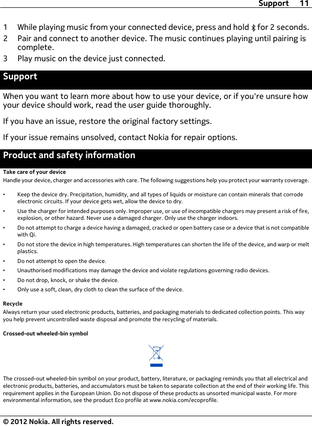 1 While playing music from your connected device, press and hold   for 2 seconds.2 Pair and connect to another device. The music continues playing until pairing iscomplete.3 Play music on the device just connected.SupportWhen you want to learn more about how to use your device, or if you&apos;re unsure howyour device should work, read the user guide thoroughly.If you have an issue, restore the original factory settings.If your issue remains unsolved, contact Nokia for repair options.Product and safety informationTake care of your deviceHandle your device, charger and accessories with care. The following suggestions help you protect your warranty coverage.•Keep the device dry. Precipitation, humidity, and all types of liquids or moisture can contain minerals that corrodeelectronic circuits. If your device gets wet, allow the device to dry.•Use the charger for intended purposes only. Improper use, or use of incompatible chargers may present a risk of fire,explosion, or other hazard. Never use a damaged charger. Only use the charger indoors.•Do not attempt to charge a device having a damaged, cracked or open battery case or a device that is not compatiblewith Qi.•Do not store the device in high temperatures. High temperatures can shorten the life of the device, and warp or meltplastics.•Do not attempt to open the device.•Unauthorised modifications may damage the device and violate regulations governing radio devices.•Do not drop, knock, or shake the device.•Only use a soft, clean, dry cloth to clean the surface of the device.RecycleAlways return your used electronic products, batteries, and packaging materials to dedicated collection points. This wayyou help prevent uncontrolled waste disposal and promote the recycling of materials.Crossed-out wheeled-bin symbolThe crossed-out wheeled-bin symbol on your product, battery, literature, or packaging reminds you that all electrical andelectronic products, batteries, and accumulators must be taken to separate collection at the end of their working life. Thisrequirement applies in the European Union. Do not dispose of these products as unsorted municipal waste. For moreenvironmental information, see the product Eco profile at www.nokia.com/ecoprofile.Support 11© 2012 Nokia. All rights reserved.