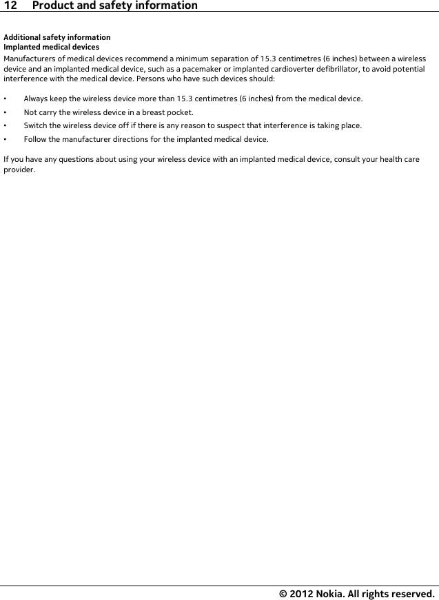 Additional safety informationImplanted medical devicesManufacturers of medical devices recommend a minimum separation of 15.3 centimetres (6 inches) between a wirelessdevice and an implanted medical device, such as a pacemaker or implanted cardioverter defibrillator, to avoid potentialinterference with the medical device. Persons who have such devices should:•Always keep the wireless device more than 15.3 centimetres (6 inches) from the medical device.•Not carry the wireless device in a breast pocket.•Switch the wireless device off if there is any reason to suspect that interference is taking place.•Follow the manufacturer directions for the implanted medical device.If you have any questions about using your wireless device with an implanted medical device, consult your health careprovider.12 Product and safety information© 2012 Nokia. All rights reserved.