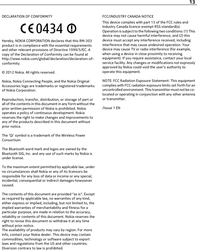 DECLARATION OF CONFORMITYHereby, NOKIA CORPORATION declares that this RM-303product is in compliance with the essential requirementsand other relevant provisions of Directive 1999/5/EC. Acopy of the Declaration of Conformity can be found athttp://www.nokia.com/global/declaration/declaration-of-conformity.© 2012 Nokia. All rights reserved.Nokia, Nokia Connecting People, and the Nokia OriginalAccessories logo are trademarks or registered trademarksof Nokia Corporation.Reproduction, transfer, distribution, or storage of part orall of the contents in this document in any form without theprior written permission of Nokia is prohibited. Nokiaoperates a policy of continuous development. Nokiareserves the right to make changes and improvements toany of the products described in this document withoutprior notice.The ‘Qi’ symbol is a trademark of the Wireless PowerConsortiumThe Bluetooth word mark and logos are owned by theBluetooth SIG, Inc. and any use of such marks by Nokia isunder license.To the maximum extent permitted by applicable law, underno circumstances shall Nokia or any of its licensors beresponsible for any loss of data or income or any special,incidental, consequential or indirect damages howsoevercaused.The contents of this document are provided &quot;as is&quot;. Exceptas required by applicable law, no warranties of any kind,either express or implied, including, but not limited to, theimplied warranties of merchantability and fitness for aparticular purpose, are made in relation to the accuracy,reliability or contents of this document. Nokia reserves theright to revise this document or withdraw it at any timewithout prior notice.The availability of products may vary by region. For moreinfo, contact your Nokia dealer. This device may containcommodities, technology or software subject to exportlaws and regulations from the US and other countries.Diversion contrary to law is prohibited.FCC/INDUSTRY CANADA NOTICEThis device complies with part 15 of the FCC rules andIndustry Canada licence-exempt RSS standard(s).Operation is subject to the following two conditions: (1) Thisdevice may not cause harmful interference, and (2) thisdevice must accept any interference received, includinginterference that may cause undesired operation. Yourdevice may cause TV or radio interference (for example,when using a device in close proximity to receivingequipment). If you require assistance, contact your localservice facility. Any changes or modifications not expresslyapproved by Nokia could void the user&apos;s authority tooperate this equipment.NOTE: FCC Radiation Exposure Statement: This equipmentcomplies with FCC radiation exposure limits set forth for anuncontrolled environment. This transmitter must not be co-located or operating in conjunction with any other antennaor transmitter./Issue 1 EN13