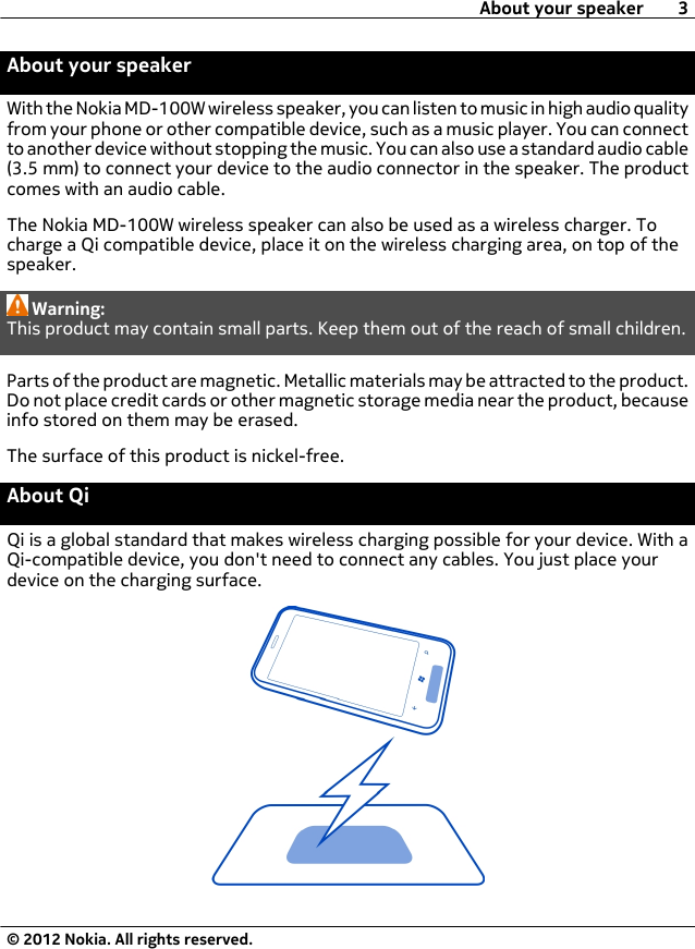 About your speakerWith the Nokia MD-100W wireless speaker, you can listen to music in high audio qualityfrom your phone or other compatible device, such as a music player. You can connectto another device without stopping the music. You can also use a standard audio cable(3.5 mm) to connect your device to the audio connector in the speaker. The productcomes with an audio cable.The Nokia MD-100W wireless speaker can also be used as a wireless charger. Tocharge a Qi compatible device, place it on the wireless charging area, on top of thespeaker.Warning:This product may contain small parts. Keep them out of the reach of small children.Parts of the product are magnetic. Metallic materials may be attracted to the product.Do not place credit cards or other magnetic storage media near the product, becauseinfo stored on them may be erased.The surface of this product is nickel-free.About QiQi is a global standard that makes wireless charging possible for your device. With aQi-compatible device, you don&apos;t need to connect any cables. You just place yourdevice on the charging surface.About your speaker 3© 2012 Nokia. All rights reserved.