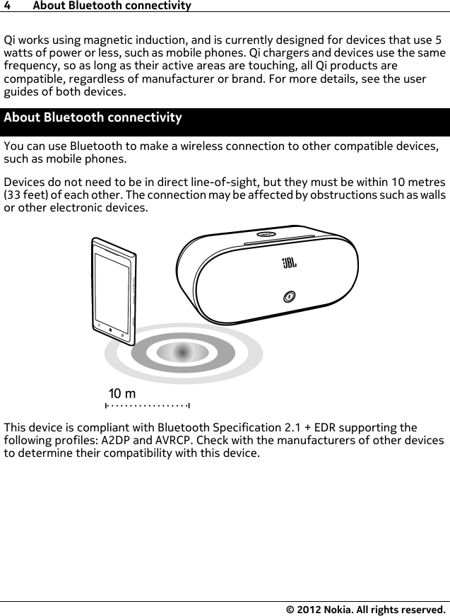Qi works using magnetic induction, and is currently designed for devices that use 5watts of power or less, such as mobile phones. Qi chargers and devices use the samefrequency, so as long as their active areas are touching, all Qi products arecompatible, regardless of manufacturer or brand. For more details, see the userguides of both devices.About Bluetooth connectivityYou can use Bluetooth to make a wireless connection to other compatible devices,such as mobile phones.Devices do not need to be in direct line-of-sight, but they must be within 10 metres(33 feet) of each other. The connection may be affected by obstructions such as wallsor other electronic devices.This device is compliant with Bluetooth Specification 2.1 + EDR supporting thefollowing profiles: A2DP and AVRCP. Check with the manufacturers of other devicesto determine their compatibility with this device.4 About Bluetooth connectivity© 2012 Nokia. All rights reserved.
