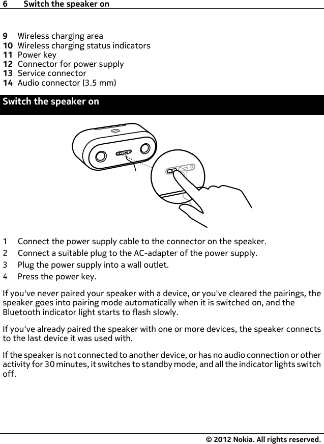 9Wireless charging area10 Wireless charging status indicators11 Power key12 Connector for power supply13 Service connector14 Audio connector (3.5 mm)Switch the speaker on1 Connect the power supply cable to the connector on the speaker.2 Connect a suitable plug to the AC-adapter of the power supply.3 Plug the power supply into a wall outlet.4 Press the power key.If you&apos;ve never paired your speaker with a device, or you&apos;ve cleared the pairings, thespeaker goes into pairing mode automatically when it is switched on, and theBluetooth indicator light starts to flash slowly.If you&apos;ve already paired the speaker with one or more devices, the speaker connectsto the last device it was used with.If the speaker is not connected to another device, or has no audio connection or otheractivity for 30 minutes, it switches to standby mode, and all the indicator lights switchoff.6 Switch the speaker on© 2012 Nokia. All rights reserved.