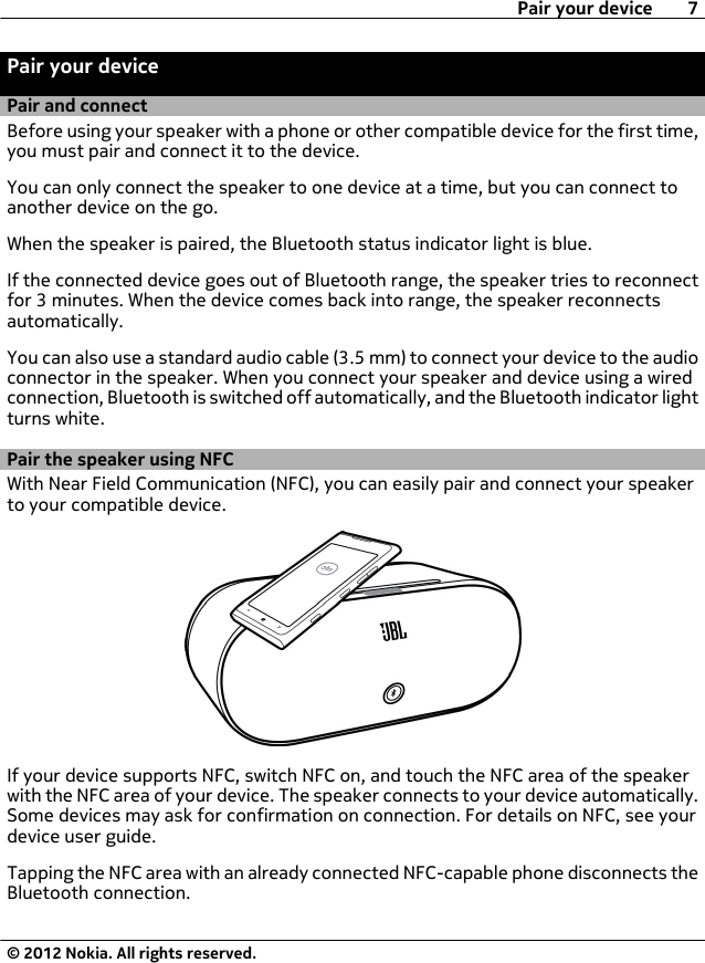 Pair your devicePair and connectBefore using your speaker with a phone or other compatible device for the first time,you must pair and connect it to the device.You can only connect the speaker to one device at a time, but you can connect toanother device on the go.When the speaker is paired, the Bluetooth status indicator light is blue.If the connected device goes out of Bluetooth range, the speaker tries to reconnectfor 3 minutes. When the device comes back into range, the speaker reconnectsautomatically.You can also use a standard audio cable (3.5 mm) to connect your device to the audioconnector in the speaker. When you connect your speaker and device using a wiredconnection, Bluetooth is switched off automatically, and the Bluetooth indicator lightturns white.Pair the speaker using NFCWith Near Field Communication (NFC), you can easily pair and connect your speakerto your compatible device.If your device supports NFC, switch NFC on, and touch the NFC area of the speakerwith the NFC area of your device. The speaker connects to your device automatically.Some devices may ask for confirmation on connection. For details on NFC, see yourdevice user guide.Tapping the NFC area with an already connected NFC-capable phone disconnects theBluetooth connection.Pair your device 7© 2012 Nokia. All rights reserved.