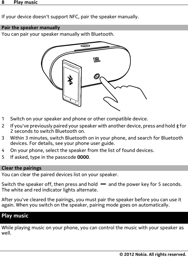 If your device doesn&apos;t support NFC, pair the speaker manually.Pair the speaker manuallyYou can pair your speaker manually with Bluetooth.1 Switch on your speaker and phone or other compatible device.2 If you&apos;ve previously paired your speaker with another device, press and hold   for2 seconds to switch Bluetooth on.3 Within 3 minutes, switch Bluetooth on in your phone, and search for Bluetoothdevices. For details, see your phone user guide.4 On your phone, select the speaker from the list of found devices.5 If asked, type in the passcode 0000.Clear the pairingsYou can clear the paired devices list on your speaker.Switch the speaker off, then press and hold   and the power key for 5 seconds.The white and red indicator lights alternate.After you&apos;ve cleared the pairings, you must pair the speaker before you can use itagain. When you switch on the speaker, pairing mode goes on automatically.Play musicWhile playing music on your phone, you can control the music with your speaker aswell.8Play music© 2012 Nokia. All rights reserved.