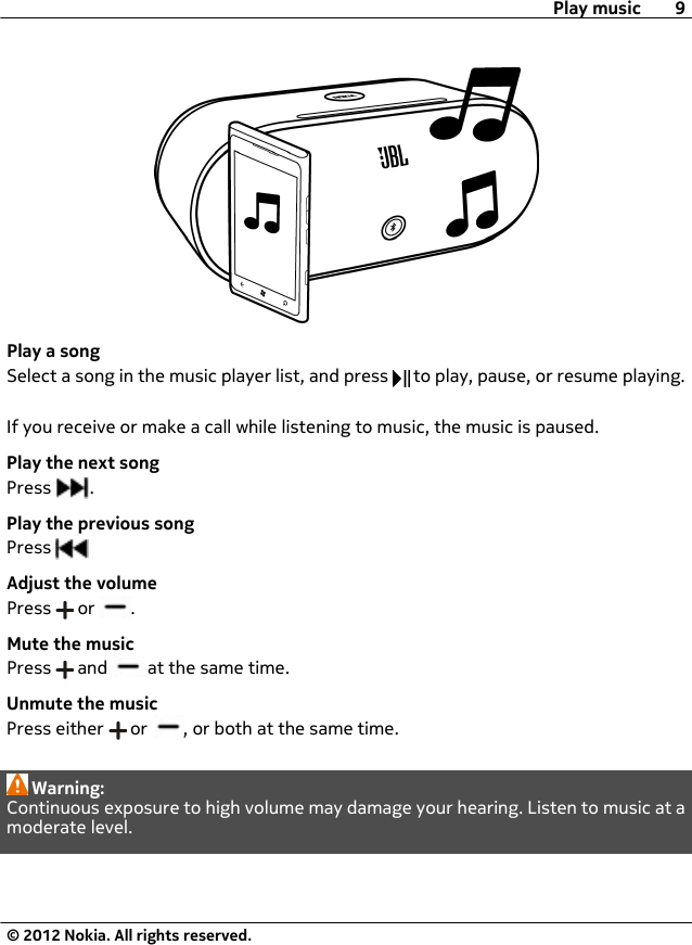 Play a songSelect a song in the music player list, and press   to play, pause, or resume playing.If you receive or make a call while listening to music, the music is paused.Play the next songPress  .Play the previous songPress Adjust the volumePress   or  .Mute the musicPress   and   at the same time.Unmute the musicPress either   or  , or both at the same time.Warning:Continuous exposure to high volume may damage your hearing. Listen to music at amoderate level.Play music 9© 2012 Nokia. All rights reserved.