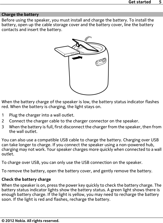 Charge the batteryBefore using the speaker, you must install and charge the battery. To install thebattery, open up the cable storage cover and the battery cover, line the batterycontacts and insert the battery.When the battery charge of the speaker is low, the battery status indicator flashesred. When the battery is charging, the light stays on.1 Plug the charger into a wall outlet.2 Connect the charger cable to the charger connector on the speaker.3 When the battery is full, first disconnect the charger from the speaker, then fromthe wall outlet.You can also use a compatible USB cable to charge the battery. Charging over USBcan take longer to charge. If you connect the speaker using a non-powered hub,charging may not work. Your speaker charges more quickly when connected to a walloutlet.To charge over USB, you can only use the USB connection on the speaker.To remove the battery, open the battery cover, and gently remove the battery.Check the battery chargeWhen the speaker is on, press the power key quickly to check the battery charge. Thebattery status indicator lights show the battery status. A green light shows there isenough battery charge. If the light is yellow, you may need to recharge the batterysoon. If the light is red and flashes, recharge the battery.Get started 5© 2012 Nokia. All rights reserved.