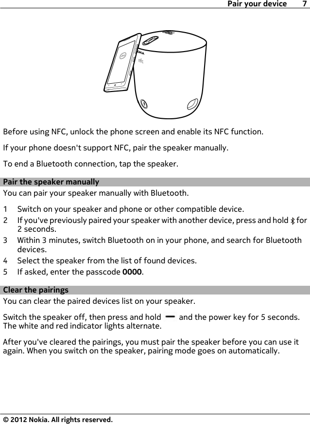 Before using NFC, unlock the phone screen and enable its NFC function.If your phone doesn&apos;t support NFC, pair the speaker manually.To end a Bluetooth connection, tap the speaker.Pair the speaker manuallyYou can pair your speaker manually with Bluetooth.1 Switch on your speaker and phone or other compatible device.2 If you&apos;ve previously paired your speaker with another device, press and hold   for2 seconds.3 Within 3 minutes, switch Bluetooth on in your phone, and search for Bluetoothdevices.4 Select the speaker from the list of found devices.5 If asked, enter the passcode 0000.Clear the pairingsYou can clear the paired devices list on your speaker.Switch the speaker off, then press and hold   and the power key for 5 seconds.The white and red indicator lights alternate.After you&apos;ve cleared the pairings, you must pair the speaker before you can use itagain. When you switch on the speaker, pairing mode goes on automatically.Pair your device 7© 2012 Nokia. All rights reserved.