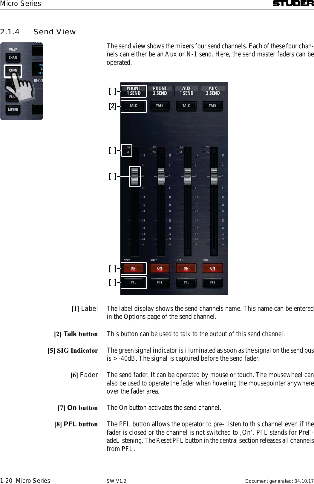 Micro Series1-20  Micro Series Document generated: 04.10.17SW V1.22.1.4 Send ViewThe send view shows the mixers four send channels. Each of these four chan-nels can either be an Aux or N-1 send. Here, the send master faders can be operated.[][2][][][][][1] Label The label display shows the send channels name. This name can be entered in the Options page of the send channel. [2] Talk button This button can be used to talk to the output of this send channel. [5] SIG Indicator The green signal indicator is illuminated as soon as the signal on the send bus is &gt; -40dB. The signal is captured before the send fader.[6] Fader The send fader. It can be operated by mouse or touch. The mousewheel can also be used to operate the fader when hovering the mousepointer anywhere over the fader area.[7] On button The On button activates the send channel. [8] PFL button The PFL button allows the operator to pre- listen to this channel even if the fader is closed or the channel is not switched to ‚On‘. PFL stands for PreF-adeListening. The Reset PFL button in the central section releases all channels from PFL.