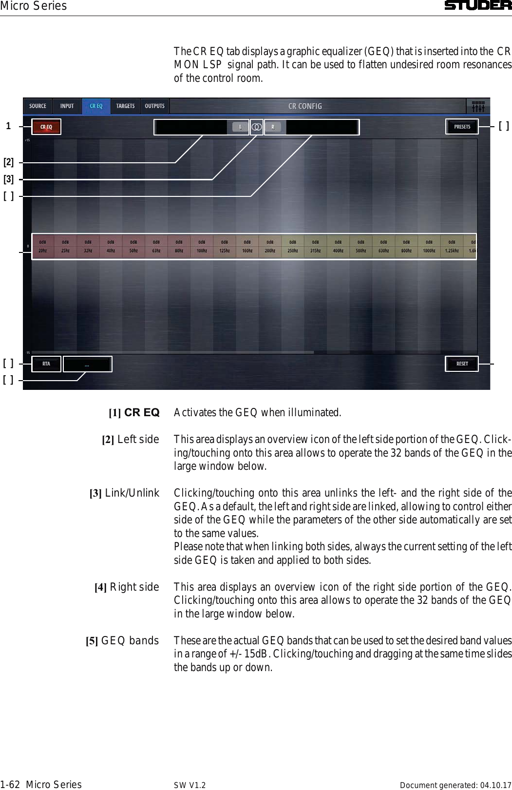 Micro Series1-62  Micro Series Document generated: 04.10.17SW V1.2The CR EQ tab displays a graphic equalizer (GEQ) that is inserted into the  CRMON LSP  signal path. It can be used to flatten undesired room resonances  of the control room. 1[2][][][3][][][1] CR EQ Activates the GEQ when illuminated.[2] Left side This area displays an overview icon of the left side portion of the GEQ. Click-ing/touching onto this area allows to operate the 32 bands of the GEQ in the large window below. [3] Link/Unlink Clicking/touching onto this area unlinks the left- and the right side of the GEQ. As a default, the left and right side are linked, allowing to control either side of the GEQ while the parameters of the other side automatically are set to the same values.Please note that when linking both sides, always the current setting of the left side GEQ is taken and applied to both sides.[4] Right side This area displays an overview icon of the right side portion of the GEQ. Clicking/touching onto this area allows to operate the 32 bands of the GEQ in the large window below.[5] GEQ bands These are the actual GEQ bands that can be used to set the desired band values in a range of +/- 15dB. Clicking/touching and dragging at the same time slides the bands up or down.