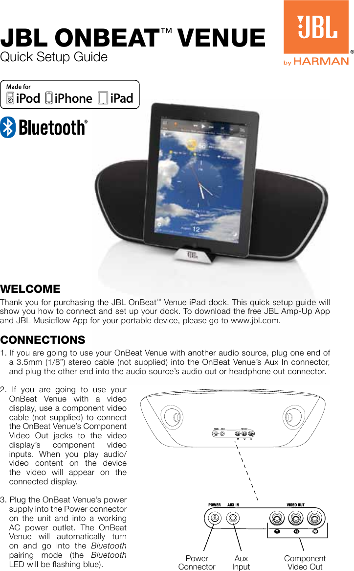 Quick Setup GuideJBL OnBeat™ VenUeWeLcOmeThank you for purchasing the JBL OnBeat™ Venue iPad dock. This quick setup guide will show you how to connect and set up your dock. To download the free JBL Amp-Up App and JBL Musicflow App for your portable device, please go to www.jbl.com.cOnnectIOnS1. If you are going to use your OnBeat Venue with another audio source, plug one end of a 3.5mm (1/8”) stereo cable (not supplied) into the OnBeat Venue’s Aux In connector, and plug the other end into the audio source’s audio out or headphone out connector.2. If you are going to use your OnBeat Venue with a video display, use a component video cable (not supplied) to connect the OnBeat Venue’s Component Video Out jacks to the video display’s component video inputs. When you play audio/video content on the device the video will appear on the connected display.3. Plug the OnBeat Venue’s power supply into the Power connector on the unit and into a working AC power outlet. The OnBeat Venue will automatically turn on and go into the Bluetooth pairing mode (the Bluetooth LED will be flashing blue). Power ConnectorAux InputComponent Video Out