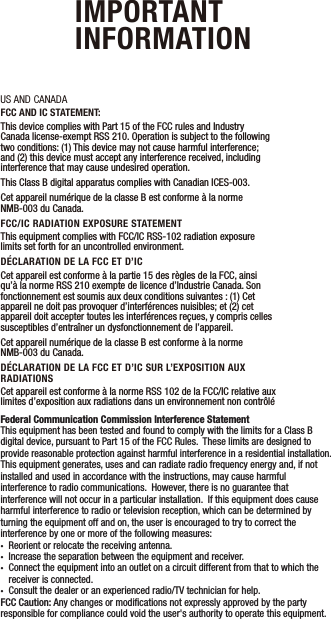US AND CANADAFCC AND IC STATEMENT:This device complies with Part 15 of the FCC rules and Industry Canada license-exempt RSS 210. Operation is subject to the following two conditions: (1) This device may not cause harmful interference; and (2) this device must accept any interference received, including interference that may cause undesired operation. This Class B digital apparatus complies with Canadian ICES-003.Cet appareil numérique de la classe B est conforme à la norme NMB-003 du Canada.FCC/IC RADIATION EXPOSURE STATEMENTThis equipment complies with FCC/IC RSS-102 radiation exposure limits set forth for an uncontrolled environment.DÉCLARATION DE LA FCC ET D’ICCet appareil est conforme à la partie 15 des règles de la FCC, ainsi qu’à la norme RSS 210 exempte de licence d’Industrie Canada. Son fonctionnement est soumis aux deux conditions suivantes: (1) Cet appareil ne doit pas provoquer d’interférences nuisibles; et (2) cet appareil doit accepter toutes les interférences reçues, y compris celles susceptibles d’entraîner un dysfonctionnement de l’appareil. Cet appareil numérique de la classe B est conforme à la norme NMB-003 du Canada.DÉCLARATION DE LA FCC ET D’IC SUR L’EXPOSITION AUX RADIATIONSCet appareil est conforme à la norme RSS 102 de la FCC/IC relative aux limites d’exposition aux radiations dans un environnement non contrôléIMPORTANT  INFORMATIONFederal Communication Commission Interference StatementThis equipment has been tested and found to comply with the limits for a Class B digital device, pursuant to Part 15 of the FCC Rules.  These limits are designed to provide reasonable protection against harmful interference in a residential installation.  This equipment generates, uses and can radiate radio frequency energy and, if not installed and used in accordance with the instructions, may cause harmful interference to radio communications.  However, there is no guarantee that interference will not occur in a particular installation.  If this equipment does cause harmful interference to radio or television reception, which can be determined by turning the equipment off and on, the user is encouraged to try to correct the interference by one or more of the following measures:•  Reorient or relocate the receiving antenna.•  Increase the separation between the equipment and receiver.•  Connect the equipment into an outlet on a circuit different from that to which the   receiver is connected.•  Consult the dealer or an experienced radio/TV technician for help.FCC Caution: Any changes or modiﬁcations not expressly approved by the party responsible for compliance could void the user&apos;s authority to operate this equipment.