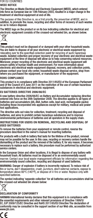 INSTRUCTIONS FOR USERS ON REMOVAL, RECYCLING AND DISPOSAL OF USED BATTERIESTo remove the batteries from your equipment or remote control, reverse the procedure described in the owner’s manual for inserting batteries.For products with a built-in battery that lasts for the lifetime of the product, removal may not be possible for the user. In this case, recycling or recovery centers handle the dismantling of the product and the removal of the battery. If, for any reason, it becomes necessary to replace such a battery, this procedure must be performed by authorized service centers.In the European Union and other locations, it is illegal to dispose of any battery with household trash. All batteries must be disposed of in an environmentally sound environmentally sound collection, recycling and disposal of used batteries.WARNING: Danger of explosion if battery is incorrectly replaced. To reduce risk of The symbol indicating ‘separate collection’ for all batteries and accumulators shall be the crossed-out wheeled bin shown below:DECLARATION OF CONFORMITYHARMAN International hereby declares that this equipment is in compliance with the essential requirements and other relevant provisions of Directive 1999/5/EC, ErP 2009/125/EC Directive and RoHS 2011/65/EU Directive The declaration of conformity may be consulted in the support section of our Web site, accessible from www.jbl.com. WEEE NOTICEThe Directive on Waste Electrical and Electronic Equipment (WEEE), which entered into force as European law on 13th February 2003, resulted in a major change in the treatment of electrical equipment at end-of-life.addition, to promote the reuse, recycling and other forms of recovery of such wastes so as to reduce disposal. The WEEE logo on the product or on its box indicating collection for electrical and electronic equipment consists of the crossed-out wheeled bin, as shown below.This product must not be disposed of or dumped with your other household waste. You are liable to dispose of all your electronic or electrical waste equipment by waste. Isolated collection and proper recovery of your electronic and electrical waste equipment at the time of disposal will allow us to help conserving natural resources. Moreover, proper recycling of the electronic and electrical waste equipment will ensure safety of human health and environment. For more information about electronic and electrical waste equipment disposal, recovery, and collection points, please contact your local city center, household waste disposal service, shop from where you purchased the equipment, or manufacturer of the equipment. ROHS COMPLIANCEThis product is in compliance with Directive 2011/65/EU of the European Parliament and of the Council of 8 June 2011 on the restriction of the use of certain hazardous substances in electrical and electronic equipment.EU BATTERIES DIRECTIVE 2006/66/ECA new battery directive 2006/66/EC on Battery and Accumulator replacing directive entered into force on the 26th September 2008. The directive applies to all types of batteries and accumulators (AA, AAA, button cells, lead acid, rechargeable packs) including those incorporated into appliances except for military, medical and power tool applications.The directive sets out rules for collection, treatment, recycling and disposal of batteries, and aims to prohibit certain hazardous substances and to improve environmental performance of batteries and all operators in the supply chain.FOR EU COUNTRIES