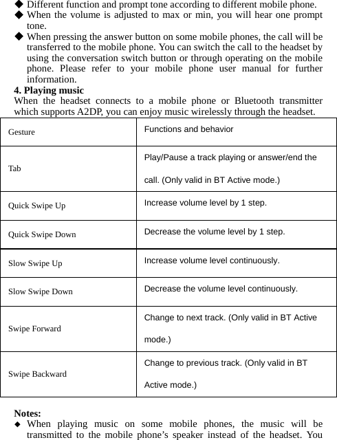  Different function and prompt tone according to different mobile phone.  When the volume is adjusted to max or min, you will hear one prompt tone.  When pressing the answer button on some mobile phones, the call will be transferred to the mobile phone. You can switch the call to the headset by using the conversation switch button or through operating on the mobile phone. Please refer to your mobile phone user manual for further information. 4. Playing music When the headset connects to a mobile phone or Bluetooth transmitter which supports A2DP, you can enjoy music wirelessly through the headset. Gesture  Functions and behavior Tab Play/Pause a track playing or answer/end the call. (Only valid in BT Active mode.) Quick Swipe Up  Increase volume level by 1 step.     Quick Swipe Down  Decrease the volume level by 1 step.   Slow Swipe Up  Increase volume level continuously.     Slow Swipe Down  Decrease the volume level continuously.   Swipe Forward Change to next track. (Only valid in BT Active mode.) Swipe Backward Change to previous track. (Only valid in BT Active mode.)  Notes:  When playing music on some mobile phones, the music will be transmitted to the mobile phone’s speaker instead of the headset. You 