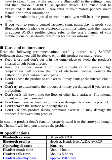 have to select “transmit the sound via Bluetooth” in the settings menu and then choose “S400BT” as speaker device. The music will be transmitted to the headset. Please refer to your mobile phone’s user’s manual for further information.  When the volume is adjusted to max or min., you will hear one prompt tone.  If you want to remote control last/next song, pause/play, it needs your Bluetooth mobile phone or Bluetooth transmitter paired with the headset to support AVRCP profile, please refer to the user’s manual of your mobile phone or Bluetooth transmitter for further information.    Care and maintenance Read the following recommendations carefully before using S400BT. Following these you will be able to enjoy this product for many years.  Keep it dry and don’t put it in the dump place to avoid the product’s internal circuit being affected.  Keep the product away from direct sunlight or hot places. High temperatures will shorten the life of electronic devices, destroy the battery or distort certain plastic parts.  Don’t expose the product to cold areas. It may damage the internal circuit board.  Don’t try to disassemble the product as it may get damaged if you are not professional.  Don’t let it fall down onto the floor or other hard surfaces. The internal circuit might get damaged.  Don’t use intensive chemical products or detergent to clean the product.  Don’t scratch the surface with sharp things.  Don’t use this product during strenuous exercise. It may damage the product if the sweat into product.  In case the product does’t function properly, send it to the store you bought it. The staff will help you to solve the problem   Specifications Bluetooth version Bluetooth V3.0Bluetooth profiles Headset, Hands free, A2DP, AVRCPOperating distance 10metersHeadset music time About 4 hoursHeadset talk time About 4.5 hoursHeadset standby time Approx 150 hours