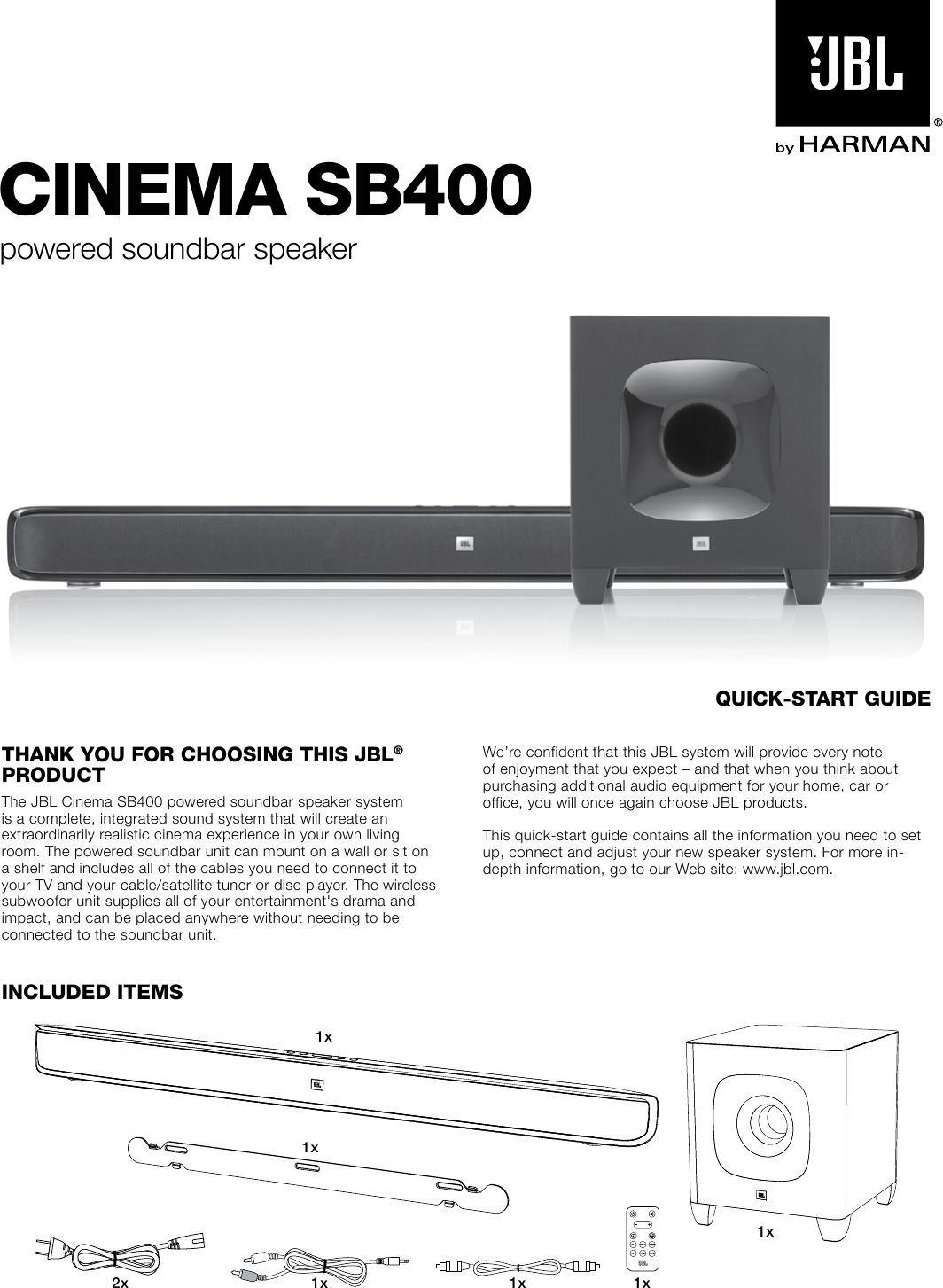 CINEMA SB400powered soundbar speakerThANk You For ChooSINg ThIS JBL® ProduCTThe JBL Cinema SB400 powered soundbar speaker system is a complete, integrated sound system that will create an extraordinarily realistic cinema experience in your own living room. The powered soundbar unit can mount on a wall or sit on a shelf and includes all of the cables you need to connect it to your TV and your cable/satellite tuner or disc player. The wireless subwoofer unit supplies all of your entertainment&apos;s drama and impact, and can be placed anywhere without needing to be connected to the soundbar unit.We’re confident that this JBL system will provide every note of enjoyment that you expect – and that when you think about purchasing additional audio equipment for your home, car or office, you will once again choose JBL products.This quick-start guide contains all the information you need to set up, connect and adjust your new speaker system. For more in-depth information, go to our Web site: www.jbl.com.INCLudEd ITEMS1x1x1x2x 1x 1x1xquICk-STArT guIdE