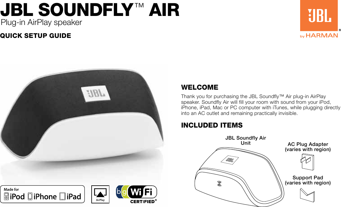 Quick Setup GuideJBL SoundfLy™ AiRPlug-in AirPlay speakerWelcomeThank you for purchasing the JBL Soundfly™ Air plug-in AirPlay speaker. Soundfly Air will fill your room with sound from your iPod, iPhone, iPad, Mac or PC computer with iTunes, while plugging directly into an AC outlet and remaining practically invisible.Included ItemsJBL Soundfly Air Unit AC Plug Adapter (varies with region)Support Pad (varies with region)