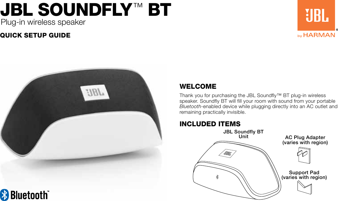 Quick Setup GuideJBL SoundfLy™ BtPlug-in wireless speakerWelcomeThank you for purchasing the JBL Soundfly™ BT plug-in wireless speaker. Soundfly BT will fill your room with sound from your portable Bluetooth-enabled device while plugging directly into an AC outlet and remaining practically invisible.Included ItemsJBL Soundfly BT Unit AC Plug Adapter (varies with region)Support Pad (varies with region)