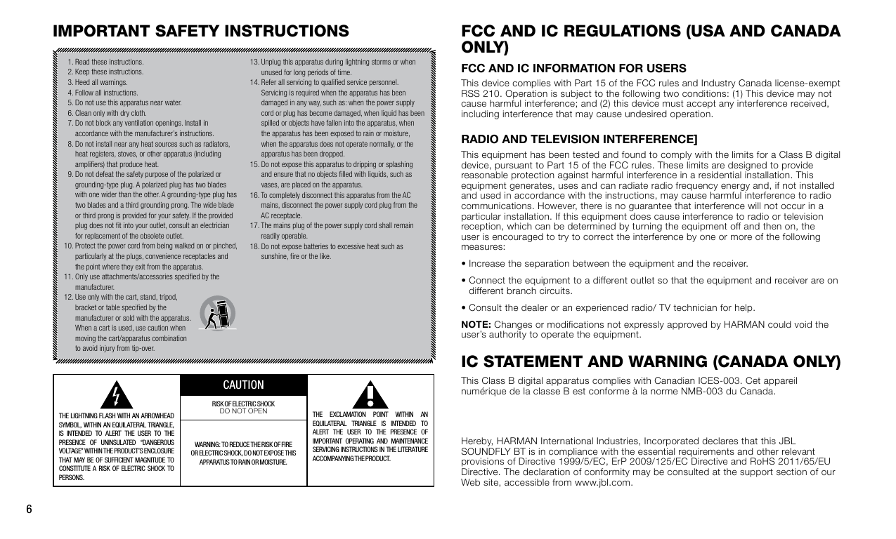6fcc and Ic regulatIons (usa and canada only)FCC and iC inFormation For uSerSThis device complies with Part 15 of the FCC rules and Industry Canada license-exempt RSS 210. Operation is subject to the following two conditions: (1) This device may not cause harmful interference; and (2) this device must accept any interference received, including interference that may cause undesired operation.radio and televiSion interFerenCe]This equipment has been tested and found to comply with the limits for a Class B digital device, pursuant to Part 15 of the FCC rules. These limits are designed to provide reasonable protection against harmful interference in a residential installation. This equipment generates, uses and can radiate radio frequency energy and, if not installed and used in accordance with the instructions, may cause harmful interference to radio communications. However, there is no guarantee that interference will not occur in a particular installation. If this equipment does cause interference to radio or television reception, which can be determined by turning the equipment off and then on, the user is encouraged to try to correct the interference by one or more of the following measures:•  Increase the separation between the equipment and the receiver.•  Connect the equipment to a different outlet so that the equipment and receiver are on different branch circuits.•  Consult the dealer or an experienced radio/ TV technician for help.note: Changes or modifications not expressly approved by HARMAN could void the user’s authority to operate the equipment.Ic statement and WarnIng (canada only)This Class B digital apparatus complies with Canadian ICES-003. Cet appareil numérique de la classe B est conforme à la norme NMB-003 du Canada.ImPortant safety InstructIons  1. Read these instructions.  2. Keep these instructions.  3. Heed all warnings.  4. Follow all instructions.  5. Do not use this apparatus near water.  6. Clean only with dry cloth.  7.  Do not block any ventilation openings. Install in accordance with the manufacturer’s instructions.  8.  Do not install near any heat sources such as radiators, heat registers, stoves, or other apparatus (including ampliers) that produce heat.  9.  Do not defeat the safety purpose of the polarized or grounding-type plug. A polarized plug has two blades with one wider than the other. A grounding-type plug has two blades and a third grounding prong. The wide blade or third prong is provided for your safety. If the provided plug does not t into your outlet, consult an electrician for replacement of the obsolete outlet.10.  Protect the power cord from being walked on or pinched, particularly at the plugs, convenience receptacles and the point where they exit from the apparatus.11.  Only use attachments/accessories specied by the manufacturer.12.  Use only with the cart, stand, tripod, bracket or table specied by the manufacturer or sold with the apparatus. When a cart is used, use caution when moving the cart/apparatus combination to avoid injury from tip-over.13.  Unplug this apparatus during lightning storms or when unused for long periods of time.14.  Refer all servicing to qualied service personnel. Servicing is required when the apparatus has been damaged in any way, such as: when the power supply cord or plug has become damaged, when liquid has been spilled or objects have fallen into the apparatus, when the apparatus has been exposed to rain or moisture, when the apparatus does not operate normally, or the apparatus has been dropped.15.  Do not expose this apparatus to dripping or splashing and ensure that no objects lled with liquids, such as vases, are placed on the apparatus.16.  To completely disconnect this apparatus from the AC mains, disconnect the power supply cord plug from the AC receptacle.17.  The mains plug of the power supply cord shall remain readily operable.18.  Do not expose batteries to excessive heat such as sunshine, re or the like. THE LIGHTNING FLASH WITH AN ARROWHEAD SYMBOL, WITHIN AN EQUILATER AL TRIANGLE, IS INTENDED TO ALERT THE USER TO THE PRESENCE OF UNINSUL ATED “DANGEROUS VOLTAGE” WITHIN THE PRODUCT’S ENCLOSURE THAT MAY BE OF SUFFICIENT MAGNITUDE TO CONSTITUTE  A  RISK  OF  ELECTRIC  SHOCK  TO                  PERSONS.CAUTIONTHE EXCL AMATION POINT WITHIN AN EQUILATERAL TRIANGLE IS INTENDED TO ALERT THE USER TO THE PRESENCE OF IMPORTANT OPERATING AND MAINTENANCE SERVICING INSTRUCTIONS IN THE LITERATURE ACCOMPANYING THE PRODUCT.RISK OF ELECTRIC SHOCKDO NOT OPENWARNING: TO REDUCE THE RISK OF FIRE OR ELECTRIC SHOCK, DO NOT EXPOSE THIS  APPARATUS TO RAIN OR MOISTURE.Hereby, HARMAN International Industries, Incorporated declares that this JBL SOUNDFLY BT is in compliance with the essential requirements and other relevant provisions of Directive 1999/5/EC, ErP 2009/125/EC Directive and RoHS 2011/65/EU Directive. The declaration of conformity may be consulted at the support section of our Web site, accessible from www.jbl.com.
