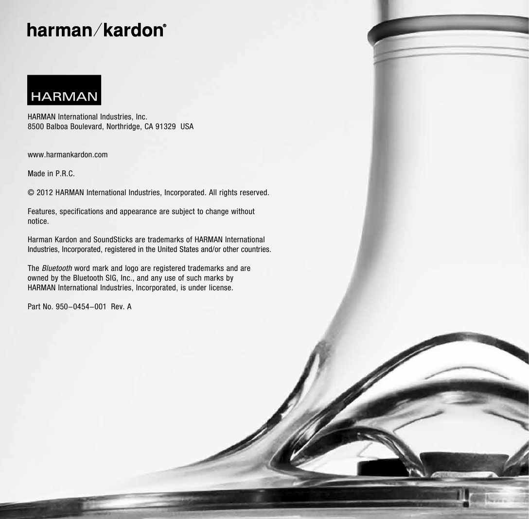 HARMAN International Industries, Inc. 8500 Balboa Boulevard, Northridge, CA 91329  USA www.harmankardon.comMade in P.R.C. © 2012 HARMAN International Industries, Incorporated. All rights reserved.Features, specifications and appearance are subject to change without notice.Harman Kardon and SoundSticks are trademarks of HARMAN International Industries, Incorporated, registered in the United States and/or other countries.The Bluetooth word mark and logo are registered trademarks and are  owned by the Bluetooth SIG, Inc., and any use of such marks by  HARMAN International Industries, Incorporated, is under license. Part No. 950-0454-001  Rev. A