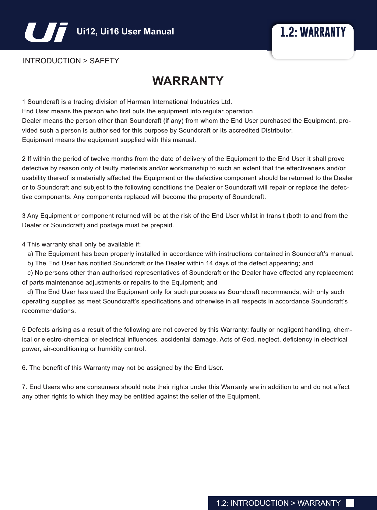 1.2: WARRANTYINTRODUCTION &gt; SAFETY1.2: INTRODUCTION &gt; WARRANTY:$55$17&lt;1 Soundcraft is a trading division of Harman International Industries Ltd.(QG8VHUPHDQVWKHSHUVRQZKR¿UVWSXWVWKHHTXLSPHQWLQWRUHJXODURSHUDWLRQDealer means the person other than Soundcraft (if any) from whom the End User purchased the Equipment, pro-vided such a person is authorised for this purpose by Soundcraft or its accredited Distributor.Equipment means the equipment supplied with this manual.2 If within the period of twelve months from the date of delivery of the Equipment to the End User it shall prove defective by reason only of faulty materials and/or workmanship to such an extent that the effectiveness and/or usability thereof is materially affected the Equipment or the defective component should be returned to the Dealer or to Soundcraft and subject to the following conditions the Dealer or Soundcraft will repair or replace the defec-tive components. Any components replaced will become the property of Soundcraft.3 Any Equipment or component returned will be at the risk of the End User whilst in transit (both to and from the Dealer or Soundcraft) and postage must be prepaid.4 This warranty shall only be available if:a) The Equipment has been properly installed in accordance with instructions contained in Soundcraft’s manual.E7KH(QG8VHUKDVQRWL¿HG6RXQGFUDIWRUWKH&apos;HDOHUZLWKLQGD\VRIWKHGHIHFWDSSHDULQJDQGc) No persons other than authorised representatives of Soundcraft or the Dealer have effected any replacement of parts maintenance adjustments or repairs to the Equipment; andd) The End User has used the Equipment only for such purposes as Soundcraft recommends, with only such RSHUDWLQJVXSSOLHVDVPHHW6RXQGFUDIW¶VVSHFL¿FDWLRQVDQGRWKHUZLVHLQDOOUHVSHFWVLQDFFRUGDQFH6RXQGFUDIW¶Vrecommendations.5 Defects arising as a result of the following are not covered by this Warranty: faulty or negligent handling, chem-LFDORUHOHFWURFKHPLFDORUHOHFWULFDOLQÀXHQFHVDFFLGHQWDOGDPDJH$FWVRI*RGQHJOHFWGH¿FLHQF\LQHOHFWULFDOpower, air-conditioning or humidity control.7KHEHQH¿WRIWKLV:DUUDQW\PD\QRWEHDVVLJQHGE\WKH(QG8VHU7. End Users who are consumers should note their rights under this Warranty are in addition to and do not affect any other rights to which they may be entitled against the seller of the Equipment.8L8L8VHU0DQXDO
