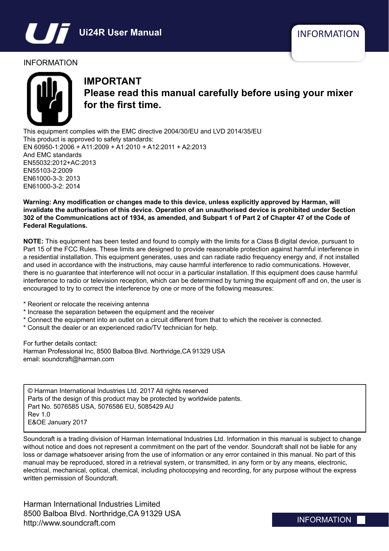 INFORMATIONINFORMATIONINFORMATIONIMPORTANTPlease read this manual carefully before using your mixer for the rst time.This equipment complies with the EMC directive 2004/30/EU and LVD 2014/35/EUThis product is approved to safety standards:EN 60950-1:2006 + A11:2009 + A1:2010 + A12:2011 + A2:2013And EMC standardsEN55032:2012+AC:2013EN55103-2:2009EN61000-3-3: 2013EN61000-3-2: 2014Warning: Any modication or changes made to this device, unless explicitly approved by Harman, will  invalidate the authorisation of this device. Operation of an unauthorised device is prohibited under Section 302 of the Communications act of 1934, as amended, and Subpart 1 of Part 2 of Chapter 47 of the Code of Federal Regulations.NOTE: This equipment has been tested and found to comply with the limits for a Class B digital device, pursuant to Part 15 of the FCC Rules. These limits are designed to provide reasonable protection against harmful interference in a residential installation. This equipment generates, uses and can radiate radio frequency energy and, if not installed and used in accordance with the instructions, may cause harmful interference to radio communications. However, there is no guarantee that interference will not occur in a particular installation. If this equipment does cause harmful interference to radio or television reception, which can be determined by turning the equipment off and on, the user is encouraged to try to correct the interference by one or more of the following measures:* Reorient or relocate the receiving antenna* Increase the separation between the equipment and the receiver* Connect the equipment into an outlet on a circuit different from that to which the receiver is connected.* Consult the dealer or an experienced radio/TV technician for help.For further details contact: Harman Professional Inc, 8500 Balboa Blvd. Northridge,CA 91329 USAemail: soundcraft@harman.com© Harman International Industries Ltd. 2017 All rights reservedParts of the design of this product may be protected by worldwide patents.Part No. 5076585 USA, 5076586 EU, 5085429 AU Rev 1.0E&amp;OE January 2017Soundcraft is a trading division of Harman International Industries Ltd. Information in this manual is subject to change without notice and does not represent a commitment on the part of the vendor. Soundcraft shall not be liable for any loss or damage whatsoever arising from the use of information or any error contained in this manual. No part of this manual may be reproduced, stored in a retrieval system, or transmitted, in any form or by any means, electronic, electrical, mechanical, optical, chemical, including photocopying and recording, for any purpose without the express written permission of Soundcraft.Harman International Industries Limited8500 Balboa Blvd. Northridge,CA 91329 USAhttp://www.soundcraft.comUi24R User Manual