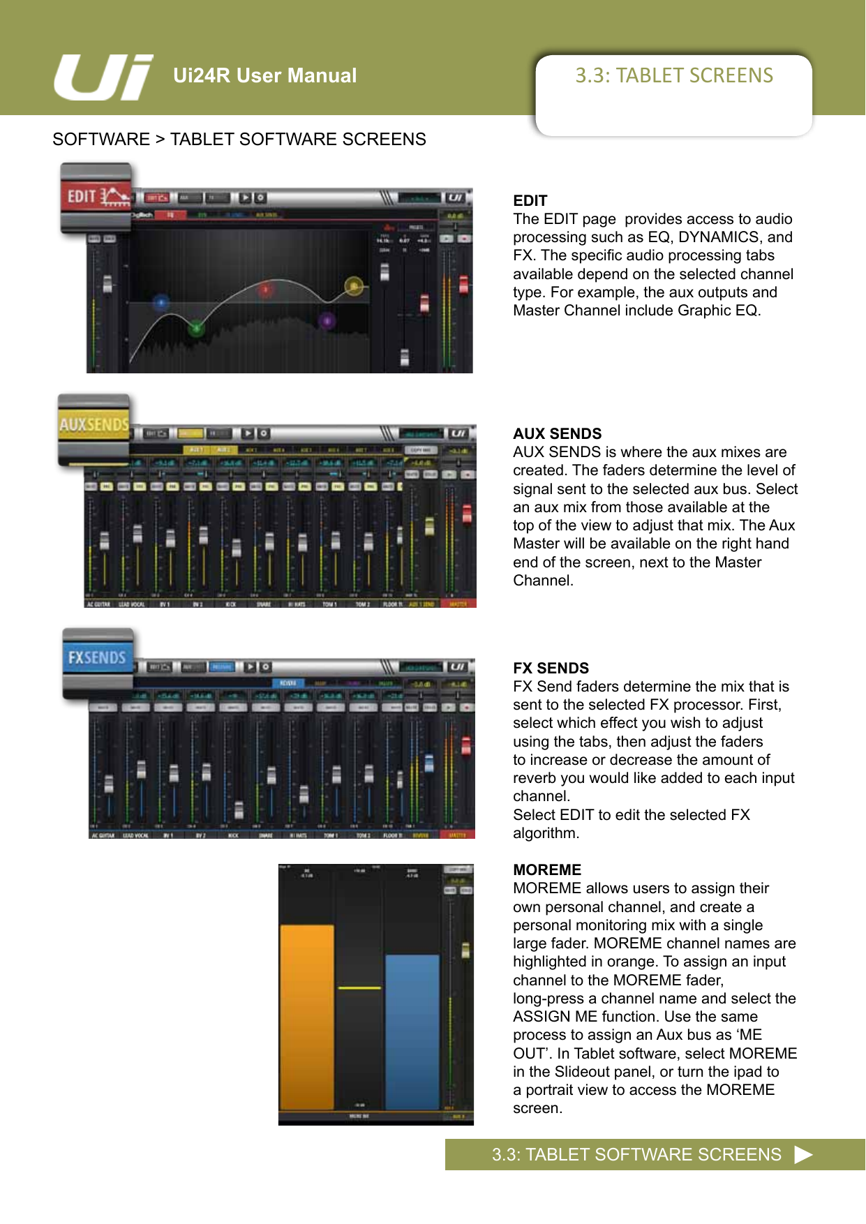 3.3: TABLET SCREENSSOFTWARE &gt; TABLET SOFTWARE SCREENS3.3: TABLET SOFTWARE SCREENSUi24R User ManualAUX SENDSAUX SENDS is where the aux mixes are  created. The faders determine the level of signal sent to the selected aux bus. Select an aux mix from those available at the top of the view to adjust that mix. The Aux Master will be available on the right hand end of the screen, next to the Master Channel.EDITThe EDIT page  provides access to audio processing such as EQ, DYNAMICS, and FX.Thespecicaudioprocessingtabsavailable depend on the selected channel type. For example, the aux outputs and  Master Channel include Graphic EQ.FX SENDSFX Send faders determine the mix that is sent to the selected FX processor. First, select which effect you wish to adjust using the tabs, then adjust the faders to increase or decrease the amount of reverb you would like added to each input channel.Select EDIT to edit the selected FX  algorithm.MOREMEMOREME allows users to assign their own personal channel, and create a  personal monitoring mix with a single large fader. MOREME channel names are highlighted in orange. To assign an input channel to the MOREME fader,  long-press a channel name and select the ASSIGN ME function. Use the same  process to assign an Aux bus as ‘ME OUT’.InTabletsoftware,selectMOREMEin the Slideout panel, or turn the ipad to a portrait view to access the MOREME screen.