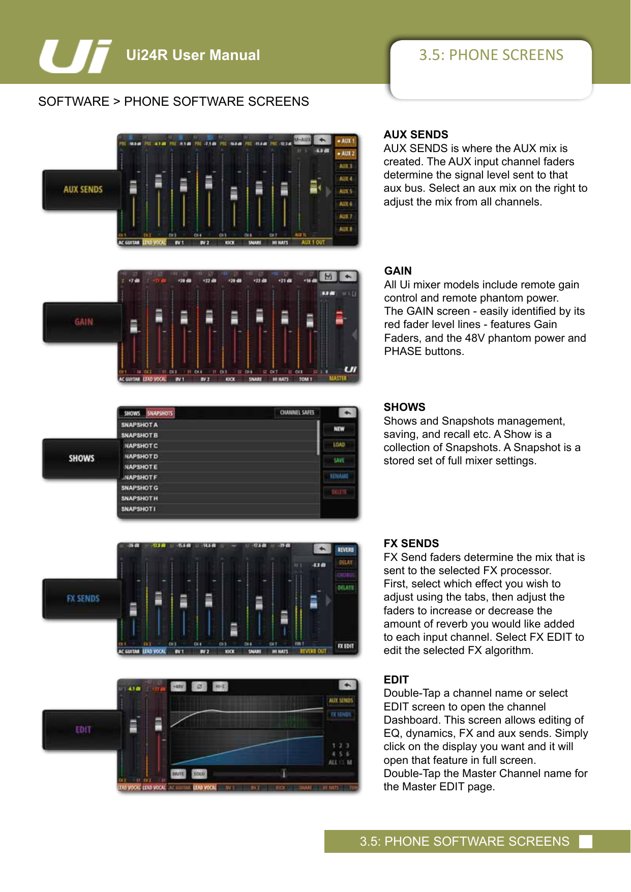 3.5: PHONE SCREENSSOFTWARE &gt; PHONE SOFTWARE SCREENS3.5: PHONE SOFTWARE SCREENSUi24R User ManualAUX SENDSAUX SENDS is where the AUX mix is created. The AUX input channel faders determine the signal level sent to that aux bus. Select an aux mix on the right to adjust the mix from all channels. GAINAll Ui mixer models include remote gain control and remote phantom power.  TheGAINscreen-easilyidentiedbyitsred fader level lines - features Gain  Faders, and the 48V phantom power and PHASE buttons.SHOWSShows and Snapshots management,  saving, and recall etc. A Show is a  collection of Snapshots. A Snapshot is a stored set of full mixer settings.FX SENDSFX Send faders determine the mix that is sent to the selected FX processor.  First, select which effect you wish to  adjust using the tabs, then adjust the  faders to increase or decrease the amount of reverb you would like added to each input channel. Select FX EDIT to edit the selected FX algorithm.EDITDouble-Tap a channel name or select EDIT screen to open the channel  Dashboard. This screen allows editing of EQ, dynamics, FX and aux sends. Simply click on the display you want and it will open that feature in full screen.Double-Tap the Master Channel name for the Master EDIT page.